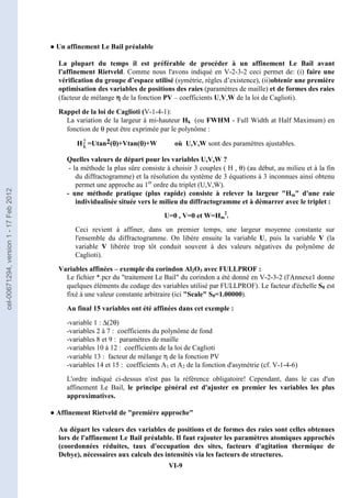 VI-9
● Un affinement Le Bail préalable
La plupart du temps il est préférable de procéder à un affinement Le Bail avant
l'affinement Rietveld. Comme nous l'avons indiqué en V-2-3-2 ceci permet de: (i) faire une
vérification du groupe d’espace utilisé (symétrie, règles d’existence), (ii)obtenir une première
optimisation des variables de positions des raies (paramètres de maille) et de formes des raies
(facteur de mélange η
η
η
η de la fonction PV – coefficients U,V,W de la loi de Caglioti).
Rappel de la loi de Caglioti (V-1-4-1):
La variation de la largeur à mi-hauteur Hk (ou FWHM - Full Width at Half Maximum) en
fonction de θ peut être exprimée par le polynôme :
Hk
2 =Utan2(θ
θ
θ
θ)+Vtan(θ
θ
θ
θ)+W où U,V,W sont des paramètres ajustables.
Quelles valeurs de départ pour les variables U,V,W ?
- la méthode la plus sûre consiste à choisir 3 couples ( H , θ) (au début, au milieu et à la fin
du diffractogramme) et la résolution du système de 3 équations à 3 inconnues ainsi obtenu
permet une approche au 1er
ordre du triplet (U,V,W).
- une méthode pratique (plus rapide) consiste à relever la largeur Hm d'une raie
individualisée située vers le milieu du diffractogramme et à démarrer avec le triplet :
U=0 , V=0 et W=Hm
2
.
Ceci revient à affiner, dans un premier temps, une largeur moyenne constante sur
l'ensemble du diffractogramme. On libère ensuite la variable U, puis la variable V (la
variable V libérée trop tôt conduit souvent à des valeurs négatives du polynôme de
Caglioti).
Variables affinées – exemple du corindon Al2O3 avec FULLPROF :
Le fichier *.pcr du traitement Le Bail du corindon a été donné en V-2-3-2 (l'Annexe1 donne
quelques éléments du codage des variables utilisé par FULLPROF). Le facteur d'échelle S0 est
fixé à une valeur constante arbitraire (ici Scale S0=1.00000).
Au final 15 variables ont été affinées dans cet exemple :
-variable 1 : ∆(2θ)
-variables 2 à 7 : coefficients du polynôme de fond
-variables 8 et 9 : paramètres de maille
-variables 10 à 12 : coefficients de la loi de Caglioti
-variable 13 : facteur de mélange η de la fonction PV
-variables 14 et 15 : coefficients A1 et A2 de la fonction d'asymétrie (cf. V-1-4-6)
L'ordre indiqué ci-dessus n'est pas la référence obligatoire! Cependant, dans le cas d'un
affinement Le Bail, le principe général est d'ajuster en premier les variables les plus
approximatives.
● Affinement Rietveld de première approche
Au départ les valeurs des variables de positions et de formes des raies sont celles obtenues
lors de l'affinement Le Bail préalable. Il faut rajouter les paramètres atomiques approchés
(coordonnées réduites, taux d'occupation des sites, facteurs d'agitation thermique de
Debye), nécessaires aux calculs des intensités via les facteurs de structures.
cel-00671294,
version
1
-
17
Feb
2012
 