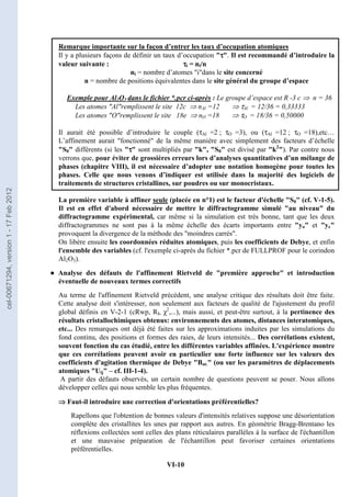 VI-10
Remarque importante sur la façon d’entrer les taux d’occupation atomiques
Il y a plusieurs façons de définir un taux d’occupation τ
τ
τ
τ. Il est recommandé d’introduire la
valeur suivante : τ
τ
τ
τi = ni/n
ni = nombre d’atomes idans le site concerné
n = nombre de positions équivalentes dans le site général du groupe d’espace
Exemple pour Al2O3 dans le fichier *.pcr ci-après : Le groupe d’espace est R -3 c ⇒ n = 36
Les atomes Alremplissent le site 12c ⇒ nAl =12 ⇒ τAl = 12/36 = 0,33333
Les atomes Oremplissent le site 18e ⇒ nO =18 ⇒ τO = 18/36 = 0,50000
Il aurait été possible d’introduire le couple (τAl =2 ; τO =3), ou (τAl =12 ; τO =18),etc…
L’affinement aurait fonctionné de la même manière avec simplement des facteurs d’échelle
S0 différents (si les τ
τ
τ
τ sont multipliés par k, S0 est divisé par k2
). Par contre nous
verrons que, pour éviter de grossières erreurs lors d’analyses quantitatives d’un mélange de
phases (chapitre VIII), il est nécessaire d’adopter une notation homogène pour toutes les
phases. Celle que nous venons d’indiquer est utilisée dans la majorité des logiciels de
traitements de structures cristallines, sur poudres ou sur monocristaux.
La première variable à affiner seule (placée en n°1) est le facteur d'échelle S0 (cf. V-1-5).
Il est en effet d'abord nécessaire de mettre le diffractogramme simulé au niveau du
diffractogramme expérimental, car même si la simulation est très bonne, tant que les deux
diffractogrammes ne sont pas à la même échelle des écarts importants entre yo et yc
provoquent la divergence de la méthode des moindres carrés.
On libère ensuite les coordonnées réduites atomiques, puis les coefficients de Debye, et enfin
l'ensemble des variables (cf. l'exemple ci-après du fichier *.pcr de FULLPROF pour le corindon
Al2O3).
● Analyse des défauts de l'affinement Rietveld de première approche et introduction
éventuelle de nouveaux termes correctifs
Au terme de l'affinement Rietveld précédent, une analyse critique des résultats doit être faite.
Cette analyse doit s'intéresser, non seulement aux facteurs de qualité de l'ajustement du profil
global définis en V-2-1 (cRwp, RI, χ2
,...), mais aussi, et peut-être surtout, à la pertinence des
résultats cristallochimiques obtenus: environnements des atomes, distances interatomiques,
etc... Des remarques ont déjà été faites sur les approximations induites par les simulations du
fond continu, des positions et formes des raies, de leurs intensités... Des corrélations existent,
souvent fonction du cas étudié, entre les différentes variables affinées. L'expérience montre
que ces corrélations peuvent avoir en particulier une forte influence sur les valeurs des
coefficients d'agitation thermique de Debye Bat. (ou sur les paramètres de déplacements
atomiques Uij – cf. III-1-4).
A partir des défauts observés, un certain nombre de questions peuvent se poser. Nous allons
développer celles qui nous semble les plus fréquentes.
⇒
⇒
⇒
⇒ Faut-il introduire une correction d'orientations préférentielles?
Rapellons que l'obtention de bonnes valeurs d'intensités relatives suppose une désorientation
complète des cristallites les unes par rapport aux autres. En géométrie Bragg-Brentano les
réflexions collectées sont celles des plans réticulaires parallèles à la surface de l'échantillon
et une mauvaise préparation de l'échantillon peut favoriser certaines orientations
préférentielles.
cel-00671294,
version
1
-
17
Feb
2012
 