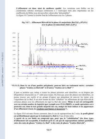 VI-17
L'affinement est donc ainsi de meilleure qualité. Les variations sont faibles sur les
coordonnées réduites atomiques (inférieures à 1 écart-type) mais plus importantes sur les
coefficients de Debye avec de nouvelles valeurs plus présentables.
La figure VI-7 donne le résultat final de l'affinement avec les 2 phases.
VI-3-1-3) Dans le cas d'une poudre polyphasée, peut-on faire un traitement mixte : certaines
phases traitées en Rietveld et d’autres traitées en Le Bail ?
Il peut se produire que, même si toutes les phases présentes sont identifiées, on ne dispose pas
d'hypothèses structurales au 1er
ordre pour toutes. Ou bien que, pour des phases non identifiées, on
puisse trouver une maille et un groupe d’espace qui permettent de pouvoir les traiter avec
l’algorithme de Le Bail. Il est alors tentant de faire cohabiter les affinements de type Rietveld de
certaines phases avec les affinements de type Le Bail des autres. Même si ceci est envisageable
avec un certain nombre de logiciels (par exemple avec FULLPROF), ce mode opératoire est à
proscrire car, dans la très grande majorité des cas, malgré de bons indices et les apparences
d’un affinement réussi, les résultats sont biaisés et incorrects !!..
La figure VI-8 suivante illustre comment, dans le cas de superpositions de 2 raies, le profil global
est artificiellement ajusté par le traitement Le Bail de l’une d’entre elles.
A partir de ce cas limite on comprend que, pour que la cohabitation des deux types
d'affinement soit acceptable, il faudrait qu'il n'y ait pas de superpositions (mêmes partielles)
entre des raies de phases traitées Le Bail et des raies de phases traitées Rietveld.
Affinement Rietveld de la phase (1) majoritaire Ba7Cl2F12 (97,6%)
avec la phase (2) minoritaire BaF2 (2,4%)
Fig. VI-7 :
Ba7Cl2F12
Ba7Cl2F12
BaF2
BaF2
cel-00671294,
version
1
-
17
Feb
2012
 