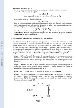 VI-20
Distribution statistique des Uk :
Parmi les relations statistiques établies sur les facteurs unitaires Uk citons la relation
nécessaire d'Hauptman et Karle [10] :
1
U
2
U 2
k
k
2 −
−
−
−
≥
≥
≥
≥
( pour |Uk| grand - proche de 1 par valeurs inférieures ⇒
⇒
⇒
⇒ U2k0 )
et la relation de Sayre [11] sur les phases φk :
'
k
k
'
k
k −
−
−
−
ϕ
ϕ
ϕ
ϕ
+
+
+
+
ϕ
ϕ
ϕ
ϕ
≈
≈
≈
≈
ϕ
ϕ
ϕ
ϕ
Pour les composés centrosymétriques les facteurs de structure sont des réels (partie imaginaire
nulle), la phase est 0 ou π et le problème des phases est réduit à une indétermination de signe .
Avec des U grands la relation précédente devient :
[
[
[
[ ]
]
]
]
'
k
k
'
k
k U
.
U
signe
signeU −
−
−
−
≈
≈
≈
≈
Ces diverses égalités et inégalités statistiques ont donné lieu à un certain nombre
d'algorithmes itératifs qui permettent de proposer des ensembles de phases probables
aux facteurs de structure observés.
⇒
⇒
⇒
⇒ Détermination des phases par l'algorithme de charge flipping
Ces dernières années le développement des puissances de calculs des ordinateurs a rendu
possible l'avénement de nouveaux algorithmes simplifiés qui utilisent des cycles de calculs
itératifs. Parmi ceux-ci la méthode dite de charge-flipping (Oszlanyi et Süto [12],[13]) connait
un essor important dans le domaine des monocristaux et commence à être implanté dans les
logiciels consacrés aux poudres. Le schéma ci-après illustre de façon simplifié les grandes lignes
de cet algorithme pour lequel il n'est pas nécessaire de faire une hypothèse de groupe
d'espace puisque la recherche s'effectue dans le groupe triclinique P1 le plus général.
- étape 1 : F(R) est l'ensemble des facteurs de structure observés pour lesquels on dispose des
modules. On démarre avec une attribution aléatoire de phases. Par T.F. on obtient une
première approche de la densité électronique ρ
ρ
ρ
ρ(r) en tous points d'un quadrillage initial de la
maille P1.
- étape 2 : ρ
ρ
ρ
ρ(r) doit être ≥0. Le Flip consiste à changer les signes pour tous les points du
quadrillage où les valeurs obtenues ont été négatives. Le nouvel ensemble des valeurs de
densité électronique ainsi obtenues est appelé g(r).
- étape 3 : La T.F. de g(r) conduit à l'ensemble de facteurs de structure G(R).
- étape 4 : Une nouvelle hypothèse de facteurs de structure F(R) est constituée en conservant
les modules (valeurs expérimentales) mais en leur attribuant les phases correspondantes
trouvées dans G(R). Une série de nouveaux cycles itératifs est ainsi poursuivi jusqu'à
l'obtention d'un ensemble ρ
ρ
ρ
ρ(r) ≥0.
ρ
ρ
ρ
ρ(r) g(r)
G(R)
F(R)
(2) Flip
(3) T.F.
(1) (T.F.)-1
(4)
cel-00671294,
version
1
-
17
Feb
2012
 