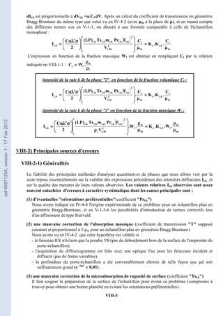 VIII-3
dIi,k est proportionnelle à dVi,k =α.Ci.dV. Après un calcul du coefficient de transmission en géométrie
Bragg-Brentano du même type que celui vu en IV-4-2 (avec µm à la place de µ), et en tenant compte
des différents termes vus en V-1-3, on aboutit à une formule comparable à celle de l'échantillon
monophasé :
m
i
k
,
i
e
m
i
2
M
,
i
2
k
,
i
k
,
i
k
,
i
k
,
i
k
,
i
3
k
,
i
C
.
K
.
K
C
.
V
F
Pr
m
Ts
)
LP
(
2
C
I
µ
µ
µ
µ
=
=
=
=
µ
µ
µ
µ







































































 σ
σ
σ
σ
αλ
αλ
αλ
αλ
=
=
=
=
L'expression en fonction de la fraction massique Wi est obtenue en remplaçant Ci par la relation
indiquée en VIII-1-1 :
i
m
i
i .
W
C
ρ
ρ
ρ
ρ
ρ
ρ
ρ
ρ
=
=
=
=
intensité de la raie k de la phase i en fonction de la fraction volumique Ci :
m
i
k
,
i
e
m
i
2
M
,
i
2
k
,
i
k
,
i
k
,
i
k
,
i
k
,
i
3
k
,
i
C
.
K
.
K
C
.
V
F
Pr
m
Ts
)
LP
(
2
C
I
µ
µ
µ
µ
=
=
=
=
µ
µ
µ
µ







































































 σ
σ
σ
σ
αλ
αλ
αλ
αλ
=
=
=
=
intensité de la raie k de la phase i en fonction de la fraction massique Wi :
m
m
i
'
k
,
i
e
m
m
i
2
M
,
i
i
2
k
,
i
k
,
i
k
,
i
k
,
i
k
,
i
3
k
,
i .
W
.
K
.
K
.
W
.
V
F
Pr
m
Ts
)
LP
(
2
C
I
µ
µ
µ
µ
ρ
ρ
ρ
ρ
=
=
=
=
µ
µ
µ
µ
ρ
ρ
ρ
ρ








































ρ
ρ
ρ
ρ































 σ
σ
σ
σ
αλ
αλ
αλ
αλ
=
=
=
=
VIII-2) Principales sources d'erreurs
VIII-2-1) Généralités
La fiabilité des principales méthodes d'analyses quantitatives de phases que nous allons voir par la
suite repose essentiellement sur la validité des expressions précédentes des intensités diffractées Ii,k , et
sur la qualité des mesures de leurs valeurs observées. Les valeurs relatives Ii,k observées sont assez
souvent entachées d'erreurs à caractère systématique dont les causes principales sont :
(1) d'éventuelles orientations préférentielles(coefficient Pri,k)
Nous avons indiqué en IV-4-4 l'origine expérimentale de ce problème pour un échantillon plan en
géométrie Bragg-Brentano, et en V-1-3-6 les possibilités d'introduction de termes correctifs lors
d'un affinement de type Rietveld.
(2) une mauvaise correction de l'absorption massique (coefficient de transmission T supposé
constant et proportionnel à 1/µm pour un échantillon plan en géométrie Bragg-Brentano)
Nous avons vu en IV-4-2 que cette hypothèse est valable si :
- le faisceau RX n'éclaire que la poudre ∀θ (pas de débordement hors de la surface de l'empreinte du
porte-échantillon).
- l'acquisition du diffractogramme est faite avec une optique fixe pour les faisceaux incident et
diffracté (pas de fentes variables).
- la profondeur du porte-échantillon a été convenablement choisie de telle façon que µd soit
suffisamment grand .
(3) une mauvaise correction de la microabsorption de rugosité de surface (coefficient Tsi,k)
Il faut soigner la préparation de la surface de l'échantillon pour éviter ce problème (compromis à
trouver pour obtenir une bonne planéïté en évitant les orientations préférentielles).
)
01
,
0
e
( d
2




µ
µ
µ
µ
−
−
−
−
cel-00671294,
version
1
-
17
Feb
2012
 