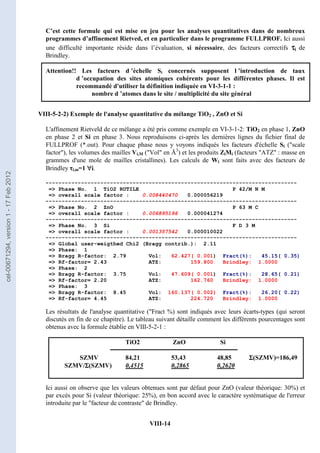 VIII-14
C’est cette formule qui est mise en jeu pour les analyses quantitatives dans de nombreux
programmes d’affinement Rietved, et en particulier dans le programme FULLPROF. Ici aussi
une difficulté importante réside dans l’évaluation, si nécessaire, des facteurs correctifs τ
τ
τ
τi de
Brindley.
Attention!! Les facteurs d ’échelle Si concernés supposent l ’introduction de taux
d ’occupation des sites atomiques cohérents pour les différentes phases. Il est
recommandé d'utiliser la définition indiquée en VI-3-1-1 :
nombre d ’atomes dans le site / multiplicité du site général
VIII-5-2-2) Exemple de l'analyse quantitative du mélange TiO2 , ZnO et Si
L'affinement Rietveld de ce mélange a été pris comme exemple en VI-3-1-2: TiO2 en phase 1, ZnO
en phase 2 et Si en phase 3. Nous reproduisons ci-après les dernières lignes du fichier final de
FULLPROF (*.out). Pour chaque phase nous y voyons indiqués les facteurs d'échelle Si (scale
factor), les volumes des mailles Vi,M (Vol en Å3
) et les produits ZiMi (facteurs ATZ : masse en
grammes d'une mole de mailles cristallines). Les calculs de Wi sont faits avec des facteurs de
Brindley τi,m=1 ∀
∀
∀
∀i.
Les résultats de l'analyse quantitative (Fract %) sont indiqués avec leurs écarts-types (qui seront
discutés en fin de ce chapitre). Le tableau suivant détaille comment les différents pourcentages sont
obtenus avec la formule établie en VIII-5-2-1 :
Ici aussi on observe que les valeurs obtenues sont par défaut pour ZnO (valeur théorique: 30%) et
par excés pour Si (valeur théorique: 25%), en bon accord avec le caractère systématique de l'erreur
introduite par le facteur de contraste de Brindley.
------------------------------------------------------------------------------
= Phase No. 1 TiO2 RUTILE P 42/M N M
= overall scale factor : 0.008440470 0.000056219
------------------------------------------------------------------------------
= Phase No. 2 ZnO P 63 M C
= overall scale factor : 0.006895196 0.000041274
------------------------------------------------------------------------------
= Phase No. 3 Si F D 3 M
= overall scale factor : 0.001357542 0.000010022
------------------------------------------------------------------------------
= Global user-weigthed Chi2 (Bragg contrib.): 2.11
= Phase: 1
= Bragg R-factor: 2.79 Vol: 62.427( 0.001) Fract(%): 45.15( 0.35)
= Rf-factor= 2.43 ATZ: 159.800 Brindley: 1.0000
= Phase: 2
= Bragg R-factor: 3.75 Vol: 47.609( 0.001) Fract(%): 28.65( 0.21)
= Rf-factor= 2.20 ATZ: 162.760 Brindley: 1.0000
= Phase: 3
= Bragg R-factor: 8.45 Vol: 160.137( 0.002) Fract(%): 26.20( 0.22)
= Rf-factor= 4.45 ATZ: 224.720 Brindley: 1.0000
TiO2 ZnO Si
SZMV 84,21 53,43 48,85 Σ
Σ
Σ
Σ(SZMV)=186,49
SZMV/Σ
Σ
Σ
Σ(SZMV) 0,4515 0,2865 0,2620
cel-00671294,
version
1
-
17
Feb
2012
 