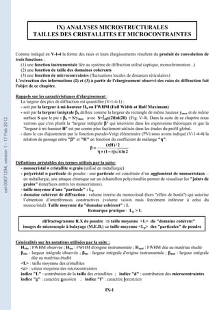 IX-1
IX) ANALYSES MICROSTRUCTURALES
TAILLES DES CRISTALLITES ET MICROCONTRAINTES
Comme indiqué en V-I-4 la forme des raies et leurs élargissements résultent du produit de convolution de
trois fonctions :
(1) une fonction instrumentale liée au système de diffraction utilisé (optique, monochromateur...)
(2) une fonction de taille des domaines cohérents
(3) une fonction de microcontraintes (fluctuations locales de distances réticulaires)
L’extraction des informations (2) et (3) à partir de l'élargissement observé des raies de diffraction fait
l'objet de ce chapitre.
Rappels sur les caractéristiques d'élargissement :
La largeur des pics de diffraction est quantifiée (V-1-4-1) :
- soit par la largeur à mi-hauteur Hk ou FWHM (Full Width at Half Maximum)
- soit par la largeur intégrale β
β
β
βk définie comme la largeur du rectangle de même hauteur ymax et de même
surface S que le pic : β
β
β
βk = S/ymax avec S=∫
∫
∫
∫2θ
θ
θ
θy(2θ
θ
θ
θ)d(2θ
θ
θ
θ) (Fig. V-4). Dans la suite de ce chapitre nous
verrons que c'est plutôt la largeur intégrale β
β
β
β qui intervient dans les expressions théoriques et que la
largeur à mi-hauteur H est par contre plus facilement utilisée dans les études du profil global.
- dans le cas d'ajustement par la fonction pseudo-Voigt élémentaire (PV) nous avons indiqué (V-1-4-4) la
relation de passage entre β
β
β
β et H en fonction du coefficient de mélange η:
2
ln
)
1
(
2
/
)
H
(
π
π
π
π
η
η
η
η
−
−
−
−
+
+
+
+
η
η
η
η
π
π
π
π
=
=
=
=
β
β
β
β
Définitions préalables des termes utilisés par la suite:
- monocristal ≡
≡
≡
≡ cristallite ≡
≡
≡
≡ grain (utilisé en métallurgie)
- polycristal ≡
≡
≡
≡ particule de poudre : une particule est constituée d’un agglomérat de monocristaux –
en métallurgie, une attaque chimique sur un échantillon polycristallin permet de visualiser les joints de
grains (interfaces entres les monocristaux).
- taille moyenne d'une particule : Lp
- domaine cohérent de diffraction : volume interne du monocristal (hors effets de bords) qui autorise
l’obtention d’interférences constructives (volume voisin mais forcément inférieur à celui du
monocristal). Taille moyenne du domaine cohérent : L
Remarque pratique : Lp  L
diffractogramme R.X de poudre ⇒
⇒
⇒
⇒ taille moyenne L du domaine cohérent
images de microscopie à balayage (M.E.B.) ⇒
⇒
⇒
⇒ taille moyenne Lp des particules de poudre
Généralités sur les notations utilisées par la suite :
Hobs : FWHM observée ; Hins : FWHM d'origine instrumentale ; Hmat : FWHM dûe au matériau étudié
βobs : largeur intégrale observée ; βins : largeur intégrale d'origine instrumentale ; βmat : largeur intégrale
dûe au matériau étudié
L : taille moyenne des cristallites
ε : valeur moyenne des microcontraintes
indice L : contribution de la taille des cristallites ; indice d : contribution des microcontraintes
indice g : caractère gaussien ; indice l : caractère lorentzien
cel-00671294,
version
1
-
17
Feb
2012
 