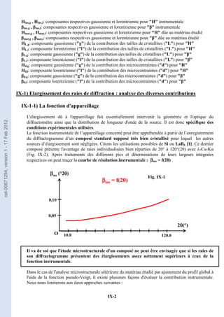 IX-2
Hins,g , Hins,l: composantes respectives gaussienne et lorentzienne pour H instrumentale
βins,g , βins,l: composantes respectives gaussienne et lorentzienne pour β instrumentale
Hmat,g , Hmat,l: composantes respectives gaussienne et lorentzienne pour H dûe au matériau étudié
βmat,g , βmat,l: composantes respectives gaussienne et lorentzienne pour β dûe au matériau étudié
HL,g: composante gaussienne (g) de la contribution des tailles de cristallites (L) pour H
HL,l: composante lorentzienne (l) de la contribution des tailles de cristallites (L) pour H
βL,g: composante gaussienne (g) de la contribution des tailles de cristallites (L) pour β
βL,l: composante lorentzienne (l) de la contribution des tailles de cristallites (L) pour β
Hd,g: composante gaussienne (g) de la contribution des microcontraintes (d) pour H
Hd,l: composante lorentzienne (l) de la contribution des microcontraintes (d) pour H
βd,g: composante gaussienne (g) de la contribution des microcontraintes (d) pour β
βd,l: composante lorentzienne (l) de la contribution des microcontraintes (d) pour β
IX-1) Elargissement des raies de diffraction : analyse des diverses contributions
IX-1-1) La fonction d'appareillage
L'élargissement dû à l'appareillage fait essentiellement intervenir la géométrie et l'optique du
diffractomètre ainsi que la distribution de longueur d'onde de la source. Il est donc spécifique des
conditions expérimentales utilisées.
La fonction instrumentale de l’appareillage concerné peut être appréhendée à partir de l’enregistrement
du diffractogramme d’un composé standard supposé très bien cristallisé pour lequel les autres
sources d’élargissement sont négligées. Citons les utilisations possibles de Si ou LaB6 [1]. Ce dernier
composé présente l'avantage de raies individualisées bien réparties de 20° à 120°(2θ) avec λ-Cu-Kα
(Fig. IX-2). Aprés traitements des différents pics et déterminations de leurs largeurs intégrales
respectives on peut traçer la courbe de résolution instrumentale : β
β
β
βins = f(2θ
θ
θ
θ) .
Il va de soi que l'étude microstructurale d'un composé ne peut être envisagée que si les raies de
son diffractogramme présentent des élargissements assez nettement supérieurs à ceux de la
fonction instrumentale.
Dans le cas de l'analyse microstructurale ultérieure du matériau étudié par ajustement du profil global à
l'aide de la fonction pseudo-Voigt, il existe plusieurs façons d'évaluer la contribution instrumentale.
Nous nous limiterons aux deux approches suivantes :
O
β
β
β
βins (°2θ
θ
θ
θ)
2θ
θ
θ
θ(°)
120.0
0,05
0,10
10.0
β
β
β
βins = f(2θ)
O
β
β
β
βins (°2θ
θ
θ
θ)
2θ
θ
θ
θ(°)
120.0
0,05
0,10
10.0
O
β
β
β
βins (°2θ
θ
θ
θ)
2θ
θ
θ
θ(°)
120.0
0,05
0,05
0,10
0,10
10.0
β
β
β
βins = f(2θ)
Fig. IX-1
cel-00671294,
version
1
-
17
Feb
2012
 