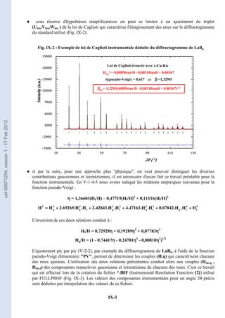 IX-3
Fig. IX-2 : Exemple de loi de Caglioti instrumentale déduite du diffractogramme de LaB6
Loi de Caglioti trouvée avec λ-Cu-Kα :
Hins
2 = 0,00856tan2θ
θ
θ
θ - 0,00310tanθ
θ
θ
θ + 0,00367
η
η
η
η(pseudo-Voigt) = 0,617 ⇒
⇒
⇒
⇒ β
β
β
β =1,329H
β
β
β
βins= 1,329(0,00856tan2θ
θ
θ
θ - 0,00310tanθ
θ
θ
θ + 0,00367)1/2
Fig. IX-2 : Exemple de loi de Caglioti instrumentale déduite du diffractogramme de LaB6
Fig. IX-2 : Exemple de loi de Caglioti instrumentale déduite du diffractogramme de LaB6
Loi de Caglioti trouvée avec λ-Cu-Kα :
Hins
2 = 0,00856tan2θ
θ
θ
θ - 0,00310tanθ
θ
θ
θ + 0,00367
η
η
η
η(pseudo-Voigt) = 0,617 ⇒
⇒
⇒
⇒ β
β
β
β =1,329H
β
β
β
βins= 1,329(0,00856tan2θ
θ
θ
θ - 0,00310tanθ
θ
θ
θ + 0,00367)1/2
● sous réserve d'hypothèses simplificatrices on peut se limiter à un ajustement du triplet
(Uins,Vins,Wins ) de la loi de Caglioti qui caractérise l'élargissement des raies sur le diffractogramme
du standard utilisé (Fig. IX-2).
● si par la suite, pour une approche plus physique, on veut pouvoir distinguer les diverses
contributions gaussiennes et lorentziennes, il est nécessaire d'avoir fait ce travail préalable pour la
fonction instrumentale. En V-1-4-5 nous avons indiqué les relations empiriques suivantes pour la
fonction pseudo-Voigt :
η
η
η
η = 1,36603(Hl/H) – 0,47719(Hl/H)2
+ 0,11116(Hl/H)3
5
l
4
l
g
3
l
2
g
2
l
3
g
l
4
g
5
g
5
H
H
.
H
.
07842
.
0
H
.
H
.
47163
.
4
H
.
H
.
42843
.
2
H
.
H
.
69269
.
2
H
H +
+
+
+
+
+
+
+
+
+
+
+
+
+
+
+
+
+
+
+
=
=
=
=
L'inversion de ces deux relations conduit à :
Hl/H = 0,72928η
η
η
η + 0,19289η
η
η
η2
+ 0,07783η
η
η
η3
Hg/H = (1 - 0,74417η
η
η
η - 0,24781η
η
η
η2
- 0,00810η
η
η
η3
)1/2
L'ajustement pic par pic (V-2-2), par exemple du diffractogramme de LaB6, à l'aide de la fonction
pseudo-Voigt élémentaire PV, permet de déterminer les couples (H,η) qui caractérisent chacune
des raies ajustées. L'utilisation des deux relations précédentes conduit alors aux couples (Hins,g ,
Hins,l) des composantes respectives gaussienne et lorentzienne de chacune des raies. C'est ce travail
qui est effectué lors de la création du fichier *.IRF (Instrumental Resolution Function–[2]) utilisé
par FULLPROF (Fig. IX-3). Les valeurs des composantes instrumentales pour un angle 2θ précis
sont déduites par interpolation des valeurs de ce fichier.
cel-00671294,
version
1
-
17
Feb
2012
 