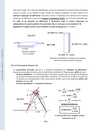 IX-7
Pour tenir compte de la fonction d'interférence, au lieu de considérer le noeud du réseau réciproque
comme un point, on lui attribue un petit volume de l'espace réciproque. Ce petit volume est le
domaine réciproque de diffraction. On utilise souvent la définition de la dimension du domaine
réciproque de diffraction à partir de la largeur à mi-hauteur (0,9/L) de la fonction d'interférence.
La taille D du domaine de diffraction à mi-hauteur dans le réseau réciproque est
indépendante du nœud considéré. En particulier elle ne varie pas avec le module de R .
Rappelons l'exemple associé à une cristallite en forme de plaquette ( c  a et b ) :
IX-1-2-2) Formule de Scherrer [3]
La construction d’Ewald, associée à la définition précédente du domaine de diffraction,
permet de comprendre la relation entre la taille L des cristallites et l’élargissement ∆
∆
∆
∆(2θ
θ
θ
θ) des raies :
- de façon qualitative : le nœud réciproque n’étant plus un point mais un domaine de diffraction
qu’on peut caractériser par une largeur D à mi-hauteur, la traversée de la sphère d’Ewald par
ce domaine ne correspond plus à une valeur précise de 2θ
θ
θ
θ , mais à une dispersion ∆
∆
∆
∆(2θ
θ
θ
θ) à mi-
hauteur autour de 2θ
θ
θ
θ.
- de façon quantitative ⇒
⇒
⇒
⇒ formule de Scherrer :
λ
λ
λ
λ
θ
θ
θ
θ
∆
∆
∆
∆
=
=
=
=
θ
θ
θ
θ
∆
∆
∆
∆
=
=
=
=
θ
θ
θ
θ
=
=
=
=
)
2
(
)
2
(
.
r
cos
D
'
D
d’où
θ
θ
θ
θ
λ
λ
λ
λ
=
=
=
=
θ
θ
θ
θ
∆
∆
∆
∆
cos
.
D
)
2
(
et avec
L
9
,
0
D ≈
≈
≈
≈ on obtient la
formule de Scherrer :
θ
θ
θ
θ
λ
λ
λ
λ
=
=
=
=
θ
θ
θ
θ
∆
∆
∆
∆
cos
.
L
.
9
,
0
)
rad
)(
2
(
L étant la taille de la cristallite suivant
la direction de R .
L1=N1a
L3=N3c
L2=N2b
D2=0,9b*/N2 = 0,9/L2
D1=0,9a*/N1 = 0,9/L1
Domaine cohérent
de la cristallite
Domaine de diffraction, en largeur à mi-hauteur,
autour du noeud du réseau réciproque
Fig. IX-8
D3=0,9c*/N3 = 0,9/L3
D
θ
θ
θ
θ
D’
O
C r =1/λ
λ
λ
λ
θ
θ
θ
θ
θ
θ
θ
θ
∆
∆
∆
∆(2θ
θ
θ
θ)
R
D
θ
θ
θ
θ
D’
O
C r =1/λ
λ
λ
λ
θ
θ
θ
θ
θ
θ
θ
θ
∆
∆
∆
∆(2θ
θ
θ
θ)
R
D
θ
θ
θ
θ
D’
O
C r =1/λ
λ
λ
λ
θ
θ
θ
θ
θ
θ
θ
θ
∆
∆
∆
∆(2θ
θ
θ
θ)
R
D
θ
θ
θ
θ
D’
O
C r =1/λ
λ
λ
λ
θ
θ
θ
θ
θ
θ
θ
θ
∆
∆
∆
∆(2θ
θ
θ
θ)
R
D
θ
θ
θ
θ
D’
O
C r =1/λ
λ
λ
λ
θ
θ
θ
θ
θ
θ
θ
θ
∆
∆
∆
∆(2θ
θ
θ
θ)
R
D
θ
θ
θ
θ
D’
O
C r =1/λ
λ
λ
λ
θ
θ
θ
θ
θ
θ
θ
θ
∆
∆
∆
∆(2θ
θ
θ
θ)
R
Fig. IX-9
cel-00671294,
version
1
-
17
Feb
2012
 