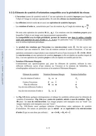 I - 9
I-2-2) Eléments de symétrie d’orientation compatibles avec la périodicité du réseau
- L’inversion (centre de symétrie) notée I. C’est une opération de symétrie impropre pour laquelle
l’objet et l’image ne sont pas superposables. Ils sont dits chiraux ou énantiomorphes.
- La réflexion (miroir) notée m est aussi une opération de symétrie impropre.
- Les rotations d’ordre n , caractérisées par l’axe de rotation An et l’angle de rotation
n
2
n
π
π
π
π
=
=
=
=
ϕ
ϕ
ϕ
ϕ .
On note cette opération de symétrie R (An , n
ϕ
ϕ
ϕ
ϕ ) . Ces rotations sont des rotations propres pour
lesquelles l’objet et son image sont rigoureusement superposables.
La compatibilité avec la triple périodicité permet de montrer que dans le milieu cristallin
seuls sont autorisés les axes d’ordre 2 , 3 , 4 et 6. En particulier l’axe 5 n’est pas compatible
avec le milieu triplement périodique.
- Le produit des rotations par l’inversion (ou roto-inversion) notée
−
−
−
−
R . On fait suivre une
inversion I par une rotation R dont l’axe de rotation contient le centre d’inversion . C’est une
opération commutative (équivalente à une rotation R suivie d’une inversion I) : I
R
R
I
R •
•
•
•
=
=
=
=
•
•
•
•
=
=
=
=
−
−
−
−
La roto-inversion est une opération de symétrie impropre si elle est répétée un nombre impair de
fois, c’est une opération de symétrie propre si elle est répétée un nombre pair de fois.
- Notation d’Hermann-Mauguin
Contrairement aux spectroscopistes qui, pour les éléments de symétrie, utilisent la roto-
réflexion (réflexion suivie d’une rotation ou l’inverse) et la notation de Schönflies, les
cristallographes utilisent la roto-inversion et la notation d’Hermann-Mauguin :
Elément de symétrie Notation Hermann-Maugin Notation Schönflies
Axe de rotation d’ordre n n
A ou n n
C
Centre d’inversion C ou
−
−
−
−
1 i
Plan de réflexion M ou m σ
σ
σ
σ
Axe de roto-réflexion d’ordre n n
S
Axe de roto-inversion d’ordre n n
A
−
−
−
−
ou
−
−
−
−
n
- La Fig. I-8 donne quelques stéréogrammes et indique les symboles utilisés pour les éléments de
symétrie d’orientation : Fig. I-8a pour: centre de symétrie, miroir et axes de rotation - Fig. I-
8b pour : les axes de roto-inversion. Les images propres sont marquées avec un "rond". Les
images impropres sont marquées avec une "croix".
La Fig. I-8b illustre aussi quelques relations d’équivalence entre opérateurs de symétrie
d’orientation. On notera en particulier que le miroir m est équivalent à la roto-inversion
d’ordre 2 (qui ne sera donc pas utilisée) :
−
−
−
−
=
=
=
=
•
•
•
•
=
=
=
=
•
•
•
•
=
=
=
= 2
I
R
R
I
m 2
2
cel-00671294,
version
1
-
17
Feb
2012
 
