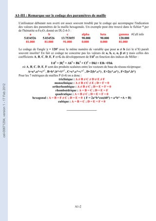 A1-2
A1-III : Remarque sur le codage des paramètres de maille
L'utilisateur débutant non averti est assez souvent troublé par le codage qui accompagne l'indication
des valeurs des paramètres de la maille hexagonale. Un exemple peut être trouvé dans le fichier *.pcr
de l'hématite α-Fe2O3 donné en IX-2-4-3 :
a b c alpha beta gamma #Cell info
5.034526 5.034526 13.753055 90.000 90.000 120.000
81.000 81.000 91.000 0.000 0.000 81.000
Le codage de l'angle γ = 120° avec le même numéro de variable que pour a et b (ici le n°8) paraît
souvent insolite! En fait ce codage ne concerne pas les valeurs de a, b, c, α, β et γ mais celles des
coefficients A, B, C, D, E, F et G du développement de 1/d2
en fonction des indices de Miller :
1/d2
= |R|2
= Ah2
+ Bk2
+ Cl2
+ Dkl + Elh +Fhk
où A, B, C, D, E, F sont des produits scalaires entre les vecteurs de base du réseau réciproque:
A=a*.a*=a*2
, B=b*.b*=b*2
, C=c*.c*=c*2
, D=2(b*.c*) , E=2(c*.a*) , F=2(a*.b*)
Pour les 7 métriques de mailles P (I-4) on a donc :
triclinique : A ≠ B ≠ C ≠ D ≠ E ≠ F
monoclinique : A ≠ B ≠ C ≠ E ; D = F = 0
orthorhombique : A ≠ B ≠ C ; D = E = F = 0
rhomboédrique : A = B = C ; D = E = F
quadratique : A = B ≠ C ; D = E = F = 0
hexagonal : A = B = F ≠ C ; D = E = 0 ( F = 2a*b*cos(60°) = a*b* =A = B)
cubique : A = B = C ; D = E = F = 0
___________________
cel-00671294,
version
1
-
17
Feb
2012
 