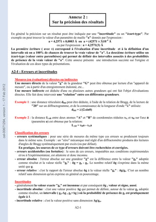 A2-1
Annexe 2 :
Sur la précision des résultats
En général la précision sur un résultat peut être indiquée par une incertitude ou un écart-type. Par
exemple on peut trouver la valeur d'un paramètre de maille a donnée par l'expression :
a = 4,2571 ± 0,0003 Å ou a = (42571 ± 3)10-4
Å
ou par l'expression : a = 4,2571(3) Å
La première écriture ( avec ±) correspond à l'évaluation d'une incertitude et à la définition d'un
intervalle où on a 100% de chances de trouver la vraie valeur de a. La deuxième écriture utilise un
écart-type (valeur entre parenthèses) qui permet de définir des intervalles associés à des probabilités
de présence de la vraie valeur de a. Cette annexe présente une introduction succinte sur l'origine et
l'évaluation de ces deux types de présentations.
A2-I : Erreurs et incertitudes
Mesures (ou évaluations) directes ou indirectes
Une mesure directe de la valeur g de la grandeur G peut être obtenue par lecture d'un appareil de
mesure, ou à partir d'un enregistrement étalonné, etc...
Une mesure indirecte est déduite d'une ou plusieurs autres grandeurs qui ont fait l'objet d'évaluations
directes. Elle fait donc intervenir une relation entre ces différentes grandeurs.
Exemple 1 : une distance réticulaire dhkl peut être déduite, à l'aide de la relation de Bragg, de la lecture de
2θ sur un diffractogramme, et de la connaissance de la longueur d'onde λ utilisée:
dhkl = λ/(2.sinθ)
Exemple 2 : la distance LAB entre deux atomes A et B de coordonnées réduites xA et xB sur l'axe a
(paramètre a) est obtenue par la relation:
LAB = xBa - xAa
Classification des erreurs
- erreurs systématiques : pour une série de mesures du même type ces erreurs se produisent toujours
dans le même sens. Exemple : un zéro mécanique mal réglé d'un diffractomètre produira des lectures
d'angles de Bragg systématiquement par excés (ou par défaut).
En pratique, les sources de ce type d'erreurs doivent être recherchées et corrigées.
- erreurs accidentelles (ou fortuites) : le sens de ces erreurs, imputables aux conditions expérimentales
et/ou à l'expérimentateur, est aléatoire et donc inconnu.
- erreur absolue : l'erreur absolue sur une grandeur g est la différence entre la valeur ga adoptée
comme résultat et la valeur réelle ge : δg = ga - ge. Le nombre relatif δg s'exprime dans la même
unité que g.
- erreur relative : c'est le rapport de l'erreur absolue δg à la valeur réelle ge : δg/ge. C'est un nombre
relatif sans dimension qu'on exprime en général en pourcentage.
Incertitudes
- généralement la valeur exacte ge est inconnue et par conséquent δg , valeur et signe, aussi.
- incertitude absolue : c'est une valeur positive ∆g qui permet de définir, autour de la valeur ga adoptée
comme résultat, un intervalle ( ga-∆g , ga+∆g ) où la probabilité de présence de ge est pratiquement
égale à 1.
- incertitude relative : c'est la valeur positive sans dimension ∆g/ga.
cel-00671294,
version
1
-
17
Feb
2012
 