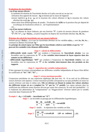 A2-2
Evaluations des incertitudes
- cas d'une mesure directe :
La méthode d'évaluation de l'incertitude absolue est le plus souvent au cas par cas:
-utilisation d'un appareil de mesure : ∆g est donnée par la classe de l'appareil.
-mesure répétitive gi de g : ga est la moyenne des valeurs obtenues et ∆g la moyenne des valeurs
absolues des écarts |gi - ga|.
-observation d'un diffractogramme de poudre : l'évaluation de ∆(2θ) sur la position d'un pic dépend de
la technique de localisation utilisée et…de l'expérimentateur!
-etc…
- cas d'une mesure indirecte :
ga est obtenue de façon indirecte, par une fonction f, à partir de mesures directes de grandeurs
a,b,c,.. ( g = f(a,b,c,…) ) pour lesquelles on dispose des incertitudes absolues ∆a, ∆b, ∆c...
Principes du calcul des incertitudes sur une mesure indirecte
Sachant que g = f(a,b,c,…) ) et que les incertitudes absolues sur les variables a,b,c,… sont ∆a, ∆b, ∆c...,
comment en déduire l'incertitude ∆g ?
Le principe du calcul repose sur l'idée que les incertitudes relatives sont faibles et que les ∆
peuvent être assimilés à des éléments différentiels.
étape 1 : calculs de différentielles
- différentielle totale exacte δf qui conduira à l'expression de l'incertitude absolue. Les cas
favorables sont les expressions de f où les variables interviennent de façon séparées dans des
sommes ou des différences.
- différentielle logarithmique δf/f qui conduira à l'expression de l'incertitude relative. Les cas
favorables sont les expressions de f où les variables interviennent dans des produits ou des
rapports.
étape 2 : séparation des variables indépendantes
Il faut regrouper les termes correspondants aux différentes variables indépendantes de façon à bien définir
les coefficients de δa,δb,δc…
étape 3 : erreur maximum possible
L'expression précédente est une expression algébrique (δx peut être 0, 0 ou nul) où les différentes
sources d'erreurs sont séparées. L'erreur maximum possible correspond au cas (peu probable) où toutes les
sources d'erreurs sont dans le même sens. Elle est obtenue en faisant la somme des valeurs absolues
des différents termes où on a remplacé les δ par les ∆ positifs. Les signes présents dans les
coefficients des différents terme d'erreurs doivent par contre être conservés. Ils sont sûrs (probabilité = 1)
et traduisent des phénomènes de compensations ou d'aggravations d'erreurs induits par la variable
concernée dans l'expression de f.
Exemple 1 : dhkl = λ/(2.sinθ) - incertitude sur d?
étape 1 : cas favorable au passage par les différentielles logarithmiques.
étape 2 : inutile - la séparation des variables est faite
étape 3 : …(1)
δθ
δθ
δθ
δθ
θ
θ
θ
θ
−
−
−
−
λ
λ
λ
λ
δλ
δλ
δλ
δλ
=
=
=
=
θ
θ
θ
θ
δθ
δθ
δθ
δθ
θ
θ
θ
θ
−
−
−
−
λ
λ
λ
λ
δλ
δλ
δλ
δλ
=
=
=
=
δ
δ
δ
δ
.
an
cot
sin
.
cos
d
d
)
radians
en
(
.
an
cot
d
d
θ
θ
θ
θ
∆
∆
∆
∆
θ
θ
θ
θ
∆
∆
∆
∆
θ
θ
θ
θ
+
+
+
+
λ
λ
λ
λ
λ
λ
λ
λ
∆
∆
∆
∆
=
=
=
=
∆
∆
∆
∆
cel-00671294,
version
1
-
17
Feb
2012
 