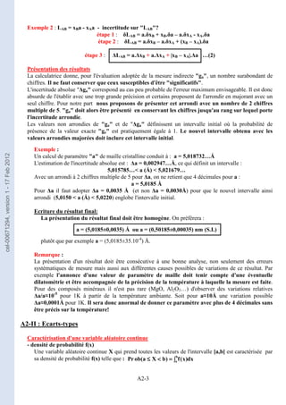 A2-3
Exemple 2 : LAB = xBa - xAa - incertitude sur LAB?
étape 1 : δLAB = a.δxB + xB.δa – a.δxA - xA.δa
étape 2 : δLAB = a.δxB – a.δxA + (xB – xA).δa
étape 3 : ∆LAB = a.∆xB + a.∆xA + |xB – xA|.∆a …(2)
Présentation des résultats
La calculatrice donne, pour l'évaluation adoptée de la mesure indirecte ga, un nombre surabondant de
chiffres. Il ne faut conserver que ceux susceptibles d'être significatifs.
L'incertitude absolue ∆ga correspond au cas peu probable de l'erreur maximum envisageable. Il est donc
absurde de l'établir avec une trop grande précision et certains proposent de l'arrondir en majorant avec un
seul chiffre. Pour notre part nous proposons de présenter cet arrondi avec un nombre de 2 chiffres
multiple de 5. ga doit alors être présenté en conservant les chiffres jusqu'au rang sur lequel porte
l'incertitude arrondie.
Les valeurs non arrondies de ga et de ∆ga définissent un intervalle initial où la probabilité de
présence de la valeur exacte ge est pratiquement égale à 1. Le nouvel intervalle obtenu avec les
valeurs arrondies majorées doit inclure cet intervalle initial.
Exemple :
Un calcul de paramètre a de maille cristalline conduit à : a = 5,018732…Å
L'estimation de l'incertitude absolue est : ∆a = 0,002947…Å, ce qui définit un intervalle :
5,015785… a (Å)  5,021679…
Avec un arrondi à 2 chiffres multiple de 5 pour ∆a, on ne retient que 4 décimales pour a :
a = 5,0185 Å
Pour ∆a il faut adopter ∆a = 0,0035 Å (et non ∆a = 0,0030Å) pour que le nouvel intervalle ainsi
arrondi (5,0150  a (Å)  5,0220) englobe l'intervalle initial.
Ecriture du résultat final:
La présentation du résultat final doit être homogène. On préférera :
a = (5,0185±0,0035) Å ou a = (0,50185±0,00035) nm (S.I.)
plutôt que par exemple a = (5,0185±35.10-4
) Å.
Remarque :
La présentation d'un résultat doit être consécutive à une bonne analyse, non seulement des erreurs
systématiques de mesure mais aussi aux différentes causes possibles de variations de ce résultat. Par
exemple l'annonce d'une valeur de paramètre de maille doit tenir compte d'une éventuelle
dilatométrie et être accompagnée de la précision de la température à laquelle la mesure est faite.
Pour des composés minéraux il n'est pas rare (MgO, Al2O3…) d'observer des variations relatives
∆a/a≈10-5
pour 1K à partir de la température ambiante. Soit pour a≈10Å une variation possible
∆a≈0,0001Å pour 1K. Il sera donc anormal de donner ce paramètre avec plus de 4 décimales sans
être précis sur la température!
A2-II : Ecarts-types
Caractérisation d'une variable aléatoire continue
- densité de probabilité f(x)
Une variable aléatoire continue X qui prend toutes les valeurs de l'intervalle [a,b[ est caractérisée par
sa densité de probabilité f(x) telle que : ∫
∫
∫
∫
=
=
=
=




≤
≤
≤
≤
b
a dx
)
x
(
f
)
b
X
a
(
ob
Pr
cel-00671294,
version
1
-
17
Feb
2012
 