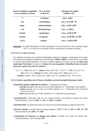 I - 13
classes cristallines compatibles les 7 systèmes métriques des mailles
avec la symétrie de réseau de Bravais primitives (P)
____________________________________________________________________________
1 triclinique a,b,c ; α
α
α
α,β
β
β
β,γ
γ
γ
γ
2/m monoclinique a,b,c ; α
α
α
α=γ
γ
γ
γ=90° , β
β
β
β
mmm orthorhombique a,b,c ; α
α
α
α=β
β
β
β=γ
γ
γ
γ=90°
3 m rhomboédrique a=b=c ; α
α
α
α=β
β
β
β=γ
γ
γ
γ
4/mmm quadratique a=b,c ; α
α
α
α=β
β
β
β=γ
γ
γ
γ=90°
6/mmm hexagonal a=b,c ; α
α
α
α=β
β
β
β=90°, γ
γ
γ
γ=120°
m3 m cubique a=b=c ; α
α
α
α=β
β
β
β=γ
γ
γ
γ=90°
remarque : la maille élémentaire du réseau hexagonal est un prisme droit à base losange d’angle
120°. C’est le seul cas où la maille isolée ne montre pas la symétrie du réseau.
I-2-3-3) Les 11 classes de Laüe
Les méthodes classiques de la radiocristallographie induisent la présence systématique d’un centre
d’inversion dans la figure de diffraction (loi de Friedel : ) , même dans le cas d’étude
de cristaux non-centrosymétriques. La classe cristalline apparente sera donc une des 11 classes qui
contiennent l’inversion. Ce sont les 11 classes de Laue auxquelles s’identifient toutes les autres
classes par ajout d’un centre de symétrie :
1 ( 1, 1 ) ; 2/m ( 2/m, m, 2 ) ; mmm ( mmm, mm2, 222 ) ; 3 (3, 3 ) ; 3 m ( 3m, 3m, 32 ) ;
4/m ( 4/m, 4 , 4 ) ; 4/mmm ( 4 /mmm, 4 2m, 4mm, 422 ) ; 6/m ( 6/m, 6 , 6 ) ;
6/mmm ( 6/mmm , 6 2m , 6mm, 622 ) ; m3 ( m3, 23 ) ; m3 m ( m3m , 4 3m , 432 ).
I-2-3-4) Autres répartitions des 32 classes cristallines suivant la propriété physique étudiée
•
•
•
• propriétés optiques (ellipsoïde des indices) - 3 catégories de cristaux :
- isotropes (groupes avec plus d’un axe d’ordre supérieur à 2 - l’ellipsoïde est une sphère)
- uniaxes (groupe avec un seul axe d’ordre supérieur à 2 - l’ellipsoïde est de révolution
autour de cet axe).
- biaxes (groupe sans axe d’ordre supérieur à 2 - l’ellipsoïde est quelconque).
•
•
•
• pyroélectricité : observable dans les 10 « classes polaires » qui laissent invariant le vecteur
pyroélectrique ( 1 , m , 2 , mm2 , 3 , 3m , 4 , 4mm , 6 , 6mm ).
•
•
•
• piézoélectricité : possible dans toutes les classes non-centrosymétriques excepté la classe 432.
•
•
•
• pouvoir rotatoire : possible dans les groupes propres 2 , 222 , 3 , 32 , 4 , 422 , 6 , 622 , 23 , 432
ainsi que dans 1 , m , mm2 , 4 et 42m.
•
•
•
• doublement de fréquence en optique non linéaire : possible avec toutes les classes non-
centrosymétriques , sauf le groupe 432 .
)
l
k
h
(
I
)
hkl
(
I =
=
=
=
cel-00671294,
version
1
-
17
Feb
2012
 