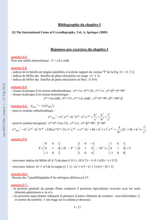 I - 27
Bibliographie du chapitre I
[1] The International Union of Crystallography, Vol. A, Springer (2005)
Réponses aux exercices du chapitre I
exercice I-1:
Pour une maille monoclinique : V = a.b.c.sinβ.
exercice I-2:
- indices de la famille de rangées parallèles à la droite support du vecteur ″t″ de la Fig. I-1 : [1 2 1]
- indices de Miller des familles de plans réticulaires en rouge : (1 -1 2)
- indices de Miller des familles de plans réticulaires en bleu : (1 0 0)
exercice I-3:
- réseau réciproque d’un réseau orthorhombique : a*=1/a , b*=1/b , c*=1/c , α*=β*=γ*=90°
- réseau réciproque d’un réseau monoclinique :
a*=1/(a.sinβ) , b*=1/b , c*=1/(c.sinβ) , α*=γ*=90°, β*=180°-β
exercice I-4 : )
hkl
(
d 2
= 1/(n*[hkl]
2
)
- pour le système orthorhombique :
2
2
2
2
2
2
2
2
2
2
2
2
2
]
hkl
[
c
l
b
k
a
h
*
c
.
l
*
b
.
k
*
a
.
h
*
n +
+
=
+
+
=
- pour le système hexagonal : a*=b*=2/(a.√3) , c*=1/c , α*=β*=90°, γ*=60°
2
2
2
2
2
2
2
2
2
2
2
2
2
2
2
2
2
]
hkl
[
c
l
)
k
hk
h
(
a
3
4
*
c
.
l
)
k
hk
h
(
*
a
*
c
.
l
)
2
/
*
b
*
a
(
hk
.
2
*
b
.
k
*
a
.
h
*
n +
+
+
=
+
+
+
=
+
+
+
=
exercice I-5:
H
1
0
1
0
1
0
1
0
0
P =
−
= ;
0
0
1
0
1
0
1
0
1
P 1
−
=
−
; U
0
0
1
0
1
0
1
0
1
)
P
( 1
t
=
−
=
−
- nouveaux indices de Miller (h' k' l') du plan (1 0 1) : (h' k' l') = (1 0 1).(H) = (-1 0 2)
- nouveaux indices [u' v' w'] de la rangée [1 1 1] : [u' v' w'] = [1 1 1).(U) = [0 1 1]
exercice I-6 :
Dessins des 7 parallélépipèdes P de métriques définies p.I-13.
exercice I-7 :
- la position générale du groupe Pnma comporte 8 positions équivalentes trouvées avec les seuls
éléments générateurs n, m et a
- les positions équivalentes indiquent la présence d’autres éléments de symétrie : axes hélicoïdaux 21
et centres de symétrie -1 (en rouge sur le schéma ci-dessous).
cel-00671294,
version
1
-
17
Feb
2012
 
