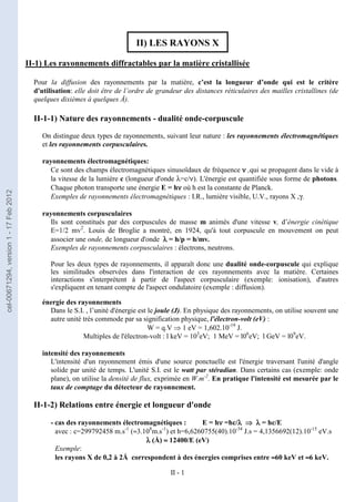 II - 1
II) LES RAYONS X
II-1) Les rayonnements diffractables par la matière cristallisée
Pour la diffusion des rayonnements par la matière, c’est la longueur d’onde qui est le critère
d'utilisation: elle doit être de l’ordre de grandeur des distances réticulaires des mailles cristallines (de
quelques dixièmes à quelques Å).
II-1-1) Nature des rayonnements - dualité onde-corpuscule
On distingue deux types de rayonnements, suivant leur nature : les rayonnements électromagnétiques
et les rayonnements corpusculaires.
rayonnements électromagnétiques:
Ce sont des champs électromagnétiques sinusoïdaux de fréquence ν
ν
ν
ν ,qui se propagent dans le vide à
la vitesse de la lumière c (longueur d'onde λ=c/ν). L'énergie est quantifiée sous forme de photons.
Chaque photon transporte une énergie E = hν
ν
ν
ν où h est la constante de Planck.
Exemples de rayonnements électromagnétiques : I.R., lumière visible, U.V., rayons X ,γ.
rayonnements corpusculaires
Ils sont constitués par des corpuscules de masse m animés d'une vitesse v, d’énergie cinétique
E=1/2 mv2
. Louis de Broglie a montré, en 1924, qu'à tout corpuscule en mouvement on peut
associer une onde, de longueur d'onde λ
λ
λ
λ = h/p = h/mv.
Exemples de rayonnements corpusculaires : électrons, neutrons.
Pour les deux types de rayonnements, il apparaît donc une dualité onde-corpuscule qui explique
les similitudes observées dans l'interaction de ces rayonnements avec la matière. Certaines
interactions s'interprètent à partir de l'aspect corpusculaire (exemple: ionisation), d'autres
s'expliquent en tenant compte de l'aspect ondulatoire (exemple : diffusion).
énergie des rayonnements
Dans le S.I. , l’unité d'énergie est le joule (J). En physique des rayonnements, on utilise souvent une
autre unité très commode par sa signification physique, l'électron-volt (eV) :
W = q.V ⇒ 1 eV = 1,602.10-19
J.
Multiples de l'électron-volt : l keV = 103
eV; 1 MeV = l06
eV; l GeV = l09
eV.
intensité des rayonnements
L'intensité d'un rayonnement émis d'une source ponctuelle est l'énergie traversant l'unité d'angle
solide par unité de temps. L'unité S.I. est le watt par stéradian. Dans certains cas (exemple: onde
plane), on utilise la densité de flux, exprimée en W.m-2
. En pratique l'intensité est mesurée par le
taux de comptage du détecteur de rayonnement.
II-1-2) Relations entre énergie et longueur d'onde
- cas des rayonnements électromagnétiques : E = hν
ν
ν
ν =hc/λ
λ
λ
λ ⇒
⇒
⇒
⇒ λ
λ
λ
λ = hc/E
avec : c=299792458 m.s-1
(≈3.108
m.s-1
) et h=6,6260755(40).10-34
J.s = 4,1356692(12).10-15
eV.s
λ
λ
λ
λ (Å) ≈
≈
≈
≈ 12400/E (eV)
Exemple:
les rayons X de 0,2 à 2Å correspondent à des énergies comprises entre ≈
≈
≈
≈60 keV et ≈
≈
≈
≈6 keV.
cel-00671294,
version
1
-
17
Feb
2012
 