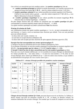 II - 4
Une orbitale est caractérisée par trois nombres entiers , les nombres quantiques n, l et m :
n = nombre quantique principal qui définit la couche électronique. Les couches successives en
partant du noyau sont notées K, L, M, N, .. pour les valeurs respectives de n = 1, 2, 3, 4,...
l = nombre quantique azimutal lié aux valeurs possibles du moment angulaire L de l'électron.
l définit la sous-couche notée s, p, d, f, ..., pour des valeurs respectives l = 0, 1, 2, 3, ..., avec
l≤
≤
≤
≤n-1 (l détermine la forme de l'orbitale).
m = nombre quantique magnétique lié aux valeurs possibles du moment magnétique M de
l'électron dans un champ magnétique : -l ≤
≤
≤
≤ m ≤
≤
≤
≤ l.
De plus chaque électron dans une orbitale est caractérisé par son nombre quantique de spin s
correspondant au moment angulaire propre (spin) de l'électron : s = ±
±
±
±1/2.
Les quatre nombres quantiques n, l, m et s caractérisent l'état d'un électron.
Principe d'exclusion de Pauli :
une combinaison donnée des quatre nombres quantiques n, l, m et s, ne peut correspondre qu’à un
seul électron ⇒ il peut y avoir au maximum deux électrons par orbitale. Trois cas sont possibles
pour une orbitale donnée :
- les deux états sont vacants: notation [ ]
- un seul état est occupé (électron célibataire): [↑
↑
↑
↑]
- les deux états sont occupés par deux électrons de spins opposés (électrons appariés): [↑
↑
↑
↑↓
↓
↓
↓]
Energie d'un état correspondant aux termes spectroscopiques X
L’énergie d’un état est caractérisée par les trois nombres quantiques n, 1 et s .
Il est pratique d'introduire un nouveau nombre quantique j correspondant au moment angulaire total
J=L+S . j ne peut prendre que les valeurs j = l ±
±
±
± 1/2 (sauf la valeur j = - 1/2).
L'énergie E (nlj) d'un état est alors caractérisée par les trois nombres quantiques n, l et j.
Pour une sous-couche donnée (définie par n et l), le nombre de niveaux d'énergie est déterminé par
les valeurs possibles de j : une seule valeur j = 1/2 pour les sous-couches s (1=0), donc un seul
niveau d'énergie; deux valeurs qui diffèrent de ∆j = 1 pour les autres sous-couches, ce qui conduit à
un dédoublement énergétique des sous-couches autres que s.
Tableau II-1 : niveaux d'énergie possibles des premières couches atomiques.
couche n sous-couche l j nombre d’états
2j+1
niveaux d’énergie
(énergie)
K (2e-
) 1 s 0 1/2 2 K (WK)
s 0 1/2 2 L1 (WL1)
1/2 2 L2 (WL2)
L (8e-
) 2 p 1
3/2 4 L3 (WL3)
s 0 1/2 2 M1 (WM1)
1/2 2 M2 (WM2)
p 1
3/2 4 M3 (WM3)
3/2 4 M4 (WM4)
M (18e-
) 3
d 2
5/2 6 M5 (WM5)
s 0 1/2 2 N1
p 1 1/2 , 3/2 2 , 4 N2 , N3
d 2 3/2 , 5/2 4 , 6 N4 , N5
N (32e-
) 4
f 3 5/2 , 7/2 6 , 8 N6 , N7
……..
Chaque niveau d'énergie contient 2j+1 états, pouvant chacun recevoir un électron. Le Tableau ci-
dessus résume cela pour les premières couches K, L, M ...et donne, en dernière colonne, les
notations habituelles des niveaux d'énergie. On constate que la couche K comporte un seul niveau
cel-00671294,
version
1
-
17
Feb
2012
 