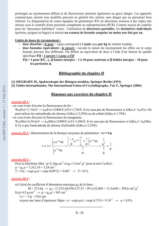 II - 20
prolongée au rayonnement diffusé et de fluorescence présente également un grave danger. Les appareils
commerciaux récents non modifiés peuvent en général être utilisés sans danger par un personnel bien
informé. La fréquentation de zones équipées de générateurs RX est désormais soumise à des règles très
strictes sous le contrôle d'une personne compétente en radioprotection (PCR). Comme moyen de contrôle
pour les "personnes habilitées" citons : l’utilisation de détecteurs portables, les dosimètres individuels
(poitrine, poignet ou bague) et surtout un examen de formule sanguine au moins une fois par an.
Unités de doses de rayonnement :
- dose absorbée : le gray – 1gray correspond à 1 joule reçu par kg de matière irradiée.
- dose humaine équivalente : le sievert – suivant la nature du rayonnement les effets sur le corps
humain peuvent être différents. On définit un équivalent de dose à l’aide d’un facteur de qualité
spécifique FQ : 1 sievert = 1 gray ×
×
×
× FQ
FQ = 1 pour RX , γ
γ
γ
γ , β
β
β
β hautes énergies – 1 à 10 pour neutrons et β
β
β
β faibles énergies – 10 pour
les particules α
α
α
α.
Bibliographie du chapitre II
[1] SIEGBAHN M., Spektroskopie der Röntgen-strahlen, Springer Berlin (1931)
[2] Tables internationales, The International Union of Crystallography, Vol. C, Springer (2004)
Réponses aux exercices du chapitre II
exercice II-1 :
- on veut éviter d'exciter la fluorescence du fer :
WK(Fe)=7,11keV → λK(Fe)≈12400/E (eV)=1,744Å. Il n'y aura pas de fluorescence si λ(Kα1)> λK(Fe). On
peut utiliser les anticathodes de chrome (λ(Kα1)=2,29Å) ou de cobalt (λ(Kα1)=1,79Å).
- on veut éviter d'exciter la fluorescence du manganèse :
WK(Mn)=6,54 keV → λK(Mn)≈12400/E (eV)=1,896Å. Il n'y aura pas de fluorescence si λ(Kα1)> λK(Mn).
Il n'y a que l'anticathode de chrome d'utilisable (λ(Kα1)=2,29Å).
exercice II-2 : démonstration de la distance moyenne de pénétration <x>=1/µ
exercice II-3 :
Pour le béryllium (Be) : ρ=2,16g.cm-3
et µρ=1,5cm2
.g-1
pour la raie Cu-Kα1.
µ = µρ.ρ = 1,5x2,16 = 3,24 cm-1
T = I/I0 = exp(-µx) = exp(-0,0972) = 0,907 → T≈ 91%
exercice II-4 :
a) Calcul du coefficient d’absorption massique µρ de la lame :
M = 233,4g → µρ = (1/233,4)(330x137,33 + 89,1x32,064 + 11,5x64) = 209,6 cm2
.g-1
b) ρ=4,5 g.cm-3
→ µ = µρ.ρ = 943 cm-1
<x> = 1/µ =10,6 µm
α pour une lame d’épaisseur 50µm : α = exp(-µx) = exp(-4,715) = 9.10-3
→ α ≈ 0,9%
____________________
µ
=
µ
µ
=
µ
∫
µ
+






µ
−
=
∫
∫
>=
<
∞
µ
−
∞
µ
−
∞
µ
−
∞
µ
−
1
1
1
1
dx
e
1
e
x
dx
e
dx
e
.
x
x
2
0
x
0
x
0
x
0
x
cel-00671294,
version
1
-
17
Feb
2012
 