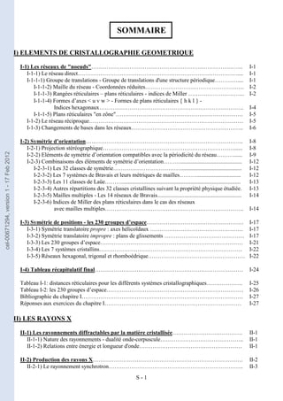 S - 1
SOMMAIRE
I) ELEMENTS DE CRISTALLOGRAPHIE GEOMETRIQUE
I-1) Les réseaux de "noeuds"…………………………………………………………………….. I-1
I-1-1) Le réseau direct………………………………………………………………………….... I-1
I-1-1-1) Groupe de translations - Groupe de translations d'une structure périodique………….... I-1
I-1-1-2) Maille du réseau - Coordonnées réduites……………………………………………. I-2
I-1-1-3) Rangées réticulaires – plans réticulaires - indices de Miller ………………………... I-2
I-1-1-4) Formes d’axes < u v w > - Formes de plans réticulaires { h k l } -
Indices hexagonaux…………………………………………………………………. I-4
I-1-1-5) Plans réticulaires "en zône"…………………………………………………………. I-5
I-1-2) Le réseau réciproque……………………………………………………………………… I-5
I-1-3) Changements de bases dans les réseaux………………………………………………….. I-6
I-2) Symétrie d’orientation……………………………………………………………………….. I-8
I-2-1) Projection stéréographique……………………………………………………………...... I-8
I-2-2) Eléments de symétrie d’orientation compatibles avec la périodicité du réseau………...... I-9
I-2-3) Combinaisons des éléments de symétrie d’orientation………........................................... I-12
I-2-3-1) Les 32 classes de symétrie……………………………….......................................... I-12
I-2-3-2) Les 7 systèmes de Bravais et leurs métriques de mailles………............................... I-12
I-2-3-3) Les 11 classes de Laüe………................................................................................... I-13
I-2-3-4) Autres répartitions des 32 classes cristallines suivant la propriété physique étudiée. I-13
I-2-3-5) Mailles multiples - Les 14 réseaux de Bravais........................................................... I-14
I-2-3-6) Indices de Miller des plans réticulaires dans le cas des réseaux
avec mailles multiples………………………………………………………………. I-14
I-3) Symétrie de positions - les 230 groupes d’espace…………………………………………… I-17
I-3-1) Symétrie translatoire propre : axes hélicoïdaux …………………………………………. I-17
I-3-2) Symétrie translatoire impropre : plans de glissements …………………………………… I-17
I-3-3) Les 230 groupes d’espace………………………………………………………………… I-21
I-3-4) Les 7 systèmes cristallins………………………………………………………………… I-22
I-3-5) Réseaux hexagonal, trigonal et rhomboédrique…………………………………………… I-22
I-4) Tableau récapitulatif final…………………………………………………………………… I-24
Tableau I-1: distances réticulaires pour les différents systèmes cristallographiques………………. I-25
Tableau I-2: les 230 groupes d’espace……………………………………………………………… I-26
Bibliographie du chapitre I…………………………………………………………………………. I-27
Réponses aux exercices du chapitre I……………………………………………………………… I-27
II) LES RAYONS X
II-1) Les rayonnements diffractables par la matière cristallisée………………………………. II-1
II-1-1) Nature des rayonnements - dualité onde-corpuscule…………………………………….. II-1
II-1-2) Relations entre énergie et longueur d'onde……………………………………………… II-1
II-2) Production des rayons X……………………………………………………………………. II-2
II-2-1) Le rayonnement synchrotron…………………………………………………………….. II-3
cel-00671294,
version
1
-
17
Feb
2012
 