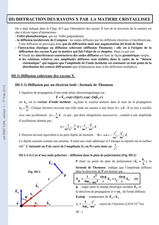 III - 1
III) DIFFRACTION DES RAYONS X PAR LA MATIERE CRISTALLISEE
On a déjà indiqué dans le Chap. II-3 que l'absorption des rayons X lors de la traversée de la matière est
due à divers types d'interactions :
- l'effet photoélectrique, qui est l'effet prépondérant.
- la diffusion incohérente de Compton : les ondes diffusées par les différents électrons n’interfèrent pas.
Cette diffusion ne provoque donc pas de diffraction mais une augmentation du bruit de fond.
- l’interaction élastique ou diffusion cohérente (diffusion Thomson) : elle est à l'origine de la
diffraction des rayons X par la matière qui fait l'objet de ce chapitre. Dans ce qui suit:
● l'étude des interférences constructives des ondes diffusées est faite de façon géométrique simple.
● les relations relatives aux amplitudes diffusées sont établies dans le cadre de la "théorie
cinématique" qui suppose que l'amplitude de l'onde incidente est constante en tout point de la
distribution des centres diffractants (pas d'atténuation dues à des diffusions multiples).
III-1) Diffusion cohérente des rayons X
III-1-1) Diffusion par un électron isolé : formule de Thomson
L’équation de propagation d’une onde plane électromagnétique est :
)
r
.
k
j
2
exp(
).
t
j
2
exp(
.
E
E 0
0
r
r
r
r
π
π
π
π
−
−
−
−
ν
ν
ν
ν
π
π
π
π
+
+
+
+
=
=
=
=
où 0
k
r
est le vecteur d’onde incident : 0
u
r
étant le vecteur unitaire dans le sens de la propagation
λ
λ
λ
λ
=
=
=
= 0
0
u
k
r
r
. Chaque électron recevant une telle onde est soumis à une force E
.
e
F
r
r
−
−
−
−
=
=
=
= . Il se met à osciller
avec une accélération E
.
m
e r
r
−
−
−
−
=
=
=
=
γ
γ
γ
γ ce qui , par deux intégrations successives , conduit à une amplitude
d’oscillations donnée par :
E
.
4
.
mc
e
E
.
m
e
.
4
1
a 2
2
2
2
2
r
r
r
π
π
π
π
λ
λ
λ
λ
=
=
=
=
ν
ν
ν
ν
π
π
π
π
=
=
=
=
L’électron devient équivalent à un petit dipôle de moment : =
=
=
=
−
−
−
−
=
=
=
= a
.
e
M
r
r
E
.
4
.
mc
e
2
2
2
2 r
π
π
π
π
λ
λ
λ
λ
−
−
−
−
Ce dipôle rayonne comme une antenne. Il émet une onde sphérique et l’énergie se répartit sur la surface
4πr2
. L’intensité en P (le carré de l’amplitude EP en P) varie donc en 2
r
1
.
III-1-1-1) Cas d’une onde polarisée – diffusion dans le plan de polarisation (Fig. III-1)
P étant un point du plan de polarisation (
λ
λ
λ
λ
=
=
=
= 1
1
u
k
r
r
), la
formule de Thomson indique que l’amplitude diffusée
dans la direction de P est donnée par :
0
0
0
E
.
r
sin
.
e
r
E
.
r
sin
.
2
mc
2
e
.
4
1
p
E
ϕ
ϕ
ϕ
ϕ
=
=
=
=
ϕ
ϕ
ϕ
ϕ
πε
πε
πε
πε
=
=
=
= (1)
ϕ
ϕ
ϕ
ϕ : angle entre le champ électrique incident 0
E
r
et
la direction de propagation 1
u
r
r
r
r
=
=
=
= de l'onde diffusée.
E0sinϕ
ϕ
ϕ
ϕ : composante de 0
E
r
⊥ 1
k
r
.
2
2
0
e
mc
e
.
4
1
r
πε
πε
πε
πε
=
=
=
= : rayon de l’électron (2,818.10-15
m).
Fig. III-1
0
u
r
1
u
r
0
k
r
0
E
r 1
k
r
P
P
E
r
ϕ
ϕ
ϕ
ϕ
e-
r
cel-00671294,
version
1
-
17
Feb
2012
 