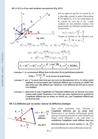 III - 2
III-1-1-2) Cas d’une onde incidente non polarisée (Fig. III-2)
Soit un repère tel que Ox est suivant 0
k
r
et
le plan xOy contient le point d’observation
P. On appelle EY et EZ les composantes de
E
r
suivant les axes Oy et Oz. L’onde
incidente est non polarisée (somme d’un
grand nombre de vibrations incohérentes) et
on peut écrire :
〈 〉 = 〈 〉 = =
E E
E I
Y Z
2 2 0
2
0
2 2
D’après la formule (1) de Thomson avec
ϕ
π
θ
1
2
2
= − et ϕ
π
2
2
=
E r
r
E r
r
E
Y
P
e Y e Y
= =
.
sin
. .
cos
.
ϕ θ
1 2
et E r
r
E r
r
E
Z
P
e Z e Z
= =
.
sin
. . .
ϕ2 1
d’où : 〈 〉 = 〈 〉 =
E r
r
E r
r
I
Y
P
e Y e
2 2 2 2 0
2 2
2
( .
cos
) . ( .
cos
) .
θ θ
et 〈 〉 = 〈 〉 =
E r
r
E r
r
I
Z
P
e Z e
2 2 2 2 2 0
1
2
( .
sin
) . ( . ) .
ϕ
0
2
e
0
2
2
e
2
P
Z
2
P
Y
P I
).
2
(
P
.
)
r
r
(
I
.
2
)
2
cos
1
(
.
)
r
r
(
E
E
I θ
θ
θ
θ
=
=
=
=
θ
θ
θ
θ
+
+
+
+
=
=
=
=
〉
〉
〉
〉
〈
〈
〈
〈
+
+
+
+
〉
〉
〉
〉
〈
〈
〈
〈
=
=
=
=
remarque 1 : le rayonnement diffusé dans la direction 2θ
θ
θ
θ est partiellement polarisé .
2
2
cos
1
)
2
(
P
2
θ
θ
θ
θ
+
+
+
+
=
=
=
=
θ
θ
θ
θ est le facteur de polarisation.
remarque 2 : par re
2
la masse intervient par son carré au dénominateur de IP. Le même calcul
appliqué au noyau montre que l’intensité diffusée par le proton est (1840)2
fois
plus petite que celle diffusée par l’électron. Cette diffusion des RX par le noyau
sera négligée.
remarque 3 : dans toute la suite l’amplitude (et l’intensité) diffusée par un électron sera prise
comme unité (unité Thomson), c’est à dire que nous exprimerons le quotient de
l’amplitude diffuséé par un atome, un cristal, etc.., par l’amplitude diffusée par
un électron isolé.
III-1-2) Diffusion par un atome: facteur de diffusion atomique
Nous allons maintenant nous intéresser à
l’amplitude diffractée par un atome isolé.
Plaçons-nous à une distance suffisamment grande
pour que l'on puisse assimiler les ondes diffusées par
chaque centre diffractant à une onde plane et
considérons l'amplitude totale diffusée dans une
direction donnée, de vecteur unitaire 1
u
r
(
λ
λ
λ
λ
=
=
=
= 1
1
u
k
r
r
),
par la distribution de centres diffractants autour de
e-
E
r
O
x
ϕ
ϕ
ϕ
ϕ1
ϕ
ϕ
ϕ
ϕ2
0
k
r
1
k
r
2θ
θ
θ
θ
r
P
z
y
Ey
x
E
λ
λ
λ
λ
∆
∆
∆
∆
=
=
=
=
=
=
=
=
∆
∆
∆
∆
u
R
k
r
r
r
O
2θ
θ
θ
θ
λ
λ
λ
λ
=
=
=
= 0
0
u
k
r
r
λ
λ
λ
λ
=
=
=
= 1
1
u
k
r
r
vecteur
diffusion
Fig. III-2
Fig. III-3
cel-00671294,
version
1
-
17
Feb
2012
 