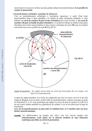 III - 11
Fig. III-13
inconvénient et de pouvoir utiliser une plus grande surface du monochromateur, il est possible de
courber le monocristal.
• monochromateur cylindrique symétrique de Johansson
C'est un monochromateur cylindrique à focalisation rigoureuse. A partir d'une lame
monocristalline plane à faces parallèles à la famille de plans réticulaires souhaitée, il s'agit
d'obtenir un rayon de courbure R pour la face d'incidence (qui reçoit les RX), et un rayon de
courbure 2R pour la famille de plans réticulaires. Ce résultat est obtenu en taillant la face plane
d'incidence de la lame monocristalline en face concave cylindrique de rayon 2R, puis en courbant
cette même face sur un cylindre de rayon R (Fig. III-13).
rappel de géométrie: des angles inscrits dans un cercle qui interceptent des arcs égaux, sont
égaux (et réciproquement).
A partir du rappel précédent il est facile de comprendre que tous les rayons issus de S qui font
l'angle de Bragg θλ avec les plans courbés (hkl) du monochromateur viennent converger au point
de focalisation F. S et F sont symétriques par rapport à la trace du plan de symétrie CmCfM. Si S
est une source linéaire parallèle aux génératrices du cylindre, il en est de même pour la ligne de
focalisation.
Avec un tel monochromateur on peut isoler la radiation Kα1, et F constitue alors un foyer
linéaire monochromatique.
exemple: les diffractomètres de poudres dits "Kα1" sont très souvent équipés d'un
monochromateur avant (placé sur le faisceau incident) de type Johansson
symétrique qui utilise un cristal de germanium.
R
Cm
Cf
cercle de focalisation
(rayon R)
courbure du monochromateur
( rayon 2R)
2R
plans (hkl) du
monochromateur
de Johansson
α=π/2-θ
θ
θ
θλ
S F
•
•
•
•
•
•
•
•
M
cel-00671294,
version
1
-
17
Feb
2012
 