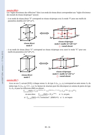 III - 26
exercice III-6 :
Les "règles d'existence des réflexions" liées à un mode de réseau direct correspondent aux "règles d'existence
des noeuds du réseau réciproque" associé.
- à un mode de réseau direct "F" correspond un réseau réciproque avec le mode "I" pour une maille de
paramètres doublés (2a*,2b*,2c*).
- à un mode de réseau direct "C" correspond un réseau réciproque avec aussi le mode "C" pour une
maille de paramètres (2a*,2b*,c*).
exercice III-7 :
Avec un axe 21 suivant [010], à chaque atome A1 de type A (xA, yA ,zA) correspond un autre atome A2 du
même type A (-xA, yA+1/2 , -zA). Le facteur de structure peut être décomposé en somme de paires de type
A1-A2, et pour les réflexions (0k0) on obtient :
)
e
1
(
e
f
)
e
e
(
f
)
0
k
0
(
F )
ik
ky
2
i
A
)
0
)
2
/
1
y
(
k
0
(
2
i
)
0
ky
0
(
2
i
A
2
A
1
A
A
A
A π
π
−
+
+
π
+
+
π
− +
=
+
=
on aura donc: A
ky
2
i
A
2
A
1
A e
f
2
)
0
k
0
(
F π
− = si k est pair,
et 0
)
0
k
0
(
F 2
A
1
A =
− ("extinction" ; I(0k0)=0 ) si k est impair
________________________________
•
a
b
c
réseau direct
mode F
2a*
2b*
2c*
réseau réciproque
mode I–maille 2a*x2b*x2c*
: nœud absent
•
a
b
c
réseau direct
mode C
•
• 2a*
2b*
c*
•
réseau réciproque
mode C–maille 2a*x2b*xc*
: nœud absent
•
cel-00671294,
version
1
-
17
Feb
2012
 