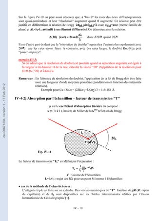 IV - 10
M(dV)
l1
l2
2θ
θ
θ
θk
Sur la figure IV-10 on peut aussi observer que, à bas θ les raies des deux diffractogrammes
sont quasi-confondues et leur résolution augmente quand θ augmente. Ce résultat peut être
justifié en différentiant la relation de Bragg 2dhklsinθ
θ
θ
θhkl=λ
λ
λ
λ avec dhkl=cste (même famille de
plans) et ∆λ=λ2-λ1 assimilé à un élément différentiel. On démontre ainsi la relation:
donc ∆2θ quand 2θ
Il est d'autre part évident que la résolution du doublet apparaîtra d'autant plus rapidement (avec
2θ) que les raies seront fines. A contrario, avec des raies larges, le doublet Kα1-Kα2 peut
passer inaperçu.
exercice IV-3:
Si on admet que la résolution du doublet est produite quand sa séparation angulaire est égale à
la largeur à mi-hauteur H de la raie, calculer la valeur 2θ d'apparition de la résolution pour
H=0,16 (°2θ) et λKα-Cu.
Remarque : En l'absence de résolution du doublet, l'application de la loi de Bragg doit être faite
avec une longueur d'onde moyenne pondérée (pondération en fonction des intensités
relatives).
Exemple pour Cu : λKα = (2λKα1+λKα2)/3 ≈ 1,54184 Å.
IV-4-2) Absorption par l'échantillon – facteur de transmission T
µ est le coefficient d'absorption linéaire du composé
k ≡ ( h k l ), indices de Miller de la kème
réflexion de Bragg
Le facteur de transmission Tk est défini par l'expression :
V : volume de l'échantillon
L=l1+l2 : trajet des RX pour un point M interne à l'échantillon
• cas de la méthode de Debye-Scherrer :
L'intégrale triple est faite sur un cylindre. Des valeurs numériques de T fonction de µ
µ
µ
µR (R: rayon
du capillaire) et de θ
θ
θ
θk sont disponibles sur les Tables Internationales éditées par l’Union
Internationale de Cristallographie [1].
λ
λ
λ
λ
λ
λ
λ
λ
∆
∆
∆
∆
θ
θ
θ
θ
=
=
=
=
θ
θ
θ
θ
∆
∆
∆
∆ tan
2
)
rad
(
)
2
(
Fig. IV-11
dV
e
V
1
T
V
L
k ∫∫∫
∫∫∫
∫∫∫
∫∫∫
=
=
=
= µ
µ
µ
µ
−
−
−
−
cel-00671294,
version
1
-
17
Feb
2012
 