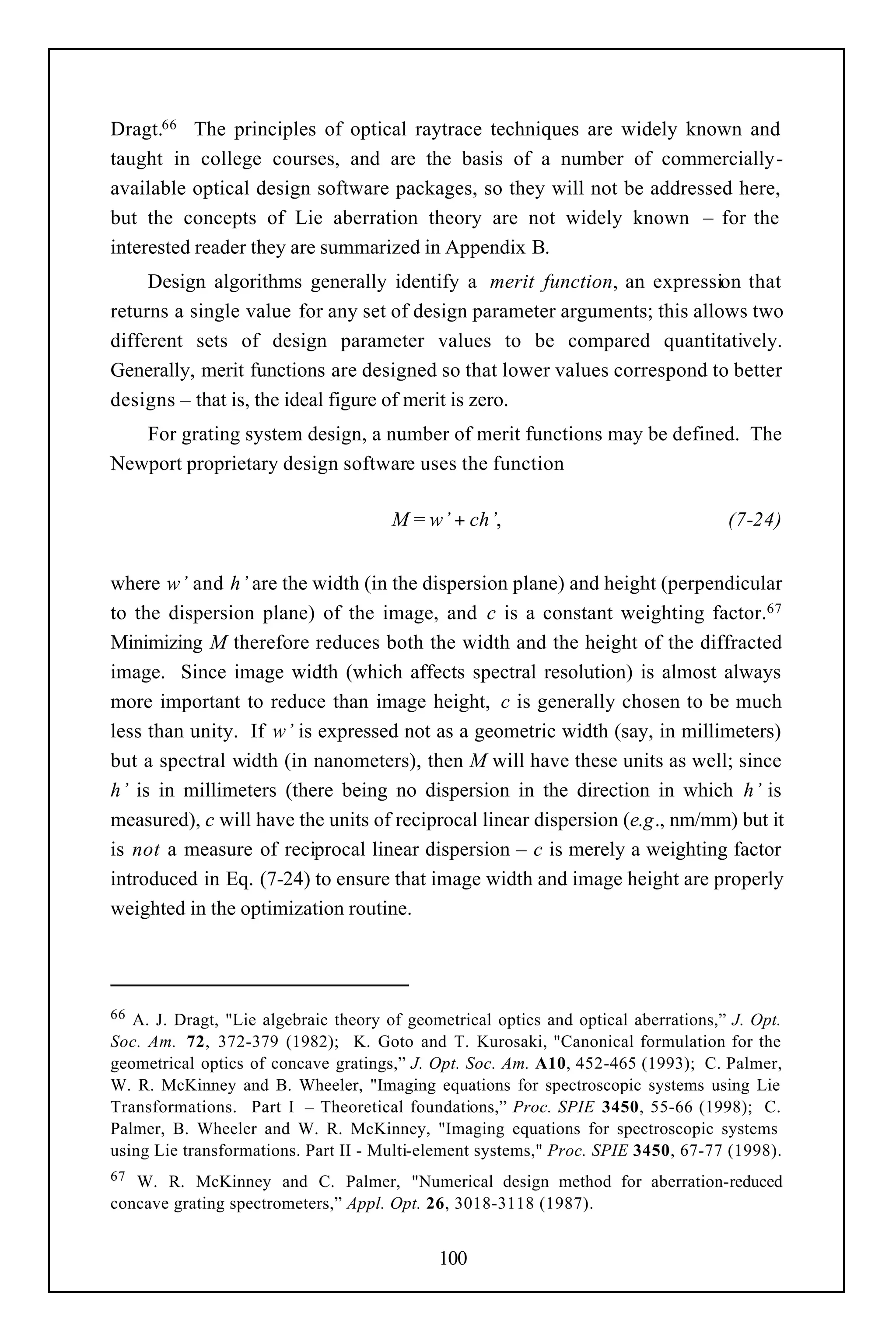 Dragt.66 The principles of optical raytrace techniques are widely known and
taught in college courses, and are the basis of a number of commercially-
available optical design software packages, so they will not be addressed here,
but the concepts of Lie aberration theory are not widely known – for the
interested reader they are summarized in Appendix B.
     Design algorithms generally identify a merit function, an expression that
returns a single value for any set of design parameter arguments; this allows two
different sets of design parameter values to be compared quantitatively.
Generally, merit functions are designed so that lower values correspond to better
designs – that is, the ideal figure of merit is zero.
   For grating system design, a number of merit functions may be defined. The
Newport proprietary design software uses the function

                                      M = w’ + ch’,                                  (7-24)


where w’ and h’ are the width (in the dispersion plane) and height (perpendicular
to the dispersion plane) of the image, and c is a constant weighting factor.67
Minimizing M therefore reduces both the width and the height of the diffracted
image. Since image width (which affects spectral resolution) is almost always
more important to reduce than image height, c is generally chosen to be much
less than unity. If w’ is expressed not as a geometric width (say, in millimeters)
but a spectral width (in nanometers), then M will have these units as well; since
h’ is in millimeters (there being no dispersion in the direction in which h’ is
measured), c will have the units of reciprocal linear dispersion (e.g., nm/mm) but it
is not a measure of reciprocal linear dispersion – c is merely a weighting factor
introduced in Eq. (7-24) to ensure that image width and image height are properly
weighted in the optimization routine.




66 A. J. Dragt, "Lie algebraic theory of geometrical optics and optical aberrations,” J. Opt.
Soc. Am. 72, 372-379 (1982); K. Goto and T. Kurosaki, "Canonical formulation for the
geometrical optics of concave gratings,” J. Opt. Soc. Am. A10, 452-465 (1993); C. Palmer,
W. R. McKinney and B. Wheeler, "Imaging equations for spectroscopic systems using Lie
Transformations. Part I – Theoretical foundations,” Proc. SPIE 3450, 55-66 (1998); C.
Palmer, B. Wheeler and W. R. McKinney, "Imaging equations for spectroscopic systems
using Lie transformations. Part II - Multi-element systems," Proc. SPIE 3450, 67-77 (1998).
67 W. R. McKinney and C. Palmer, "Numerical design method for aberration-reduced
concave grating spectrometers,” Appl. Opt. 26, 3018-3118 (1987).


                                             100
 