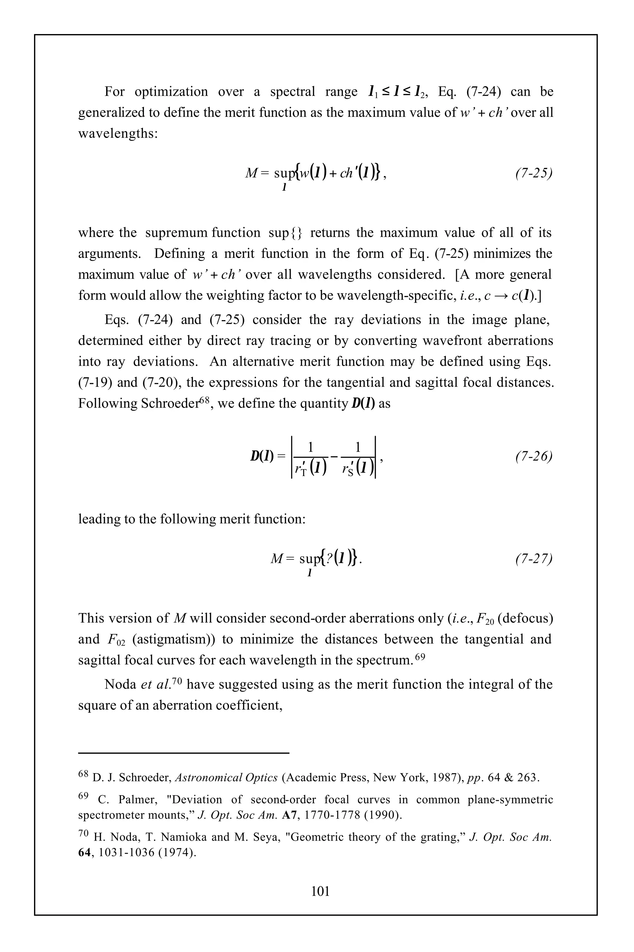 For optimization over a spectral range λ1 ≤ λ ≤ λ2, Eq. (7-24) can be
generalized to define the merit function as the maximum value of w’ + ch’ over all
wavelengths:

                                 M = sup{w(λ ) + ch ′(λ )} ,                        (7-25)
                                        λ



where the supremum function sup{} returns the maximum value of all of its
arguments. Defining a merit function in the form of Eq. (7-25) minimizes the
maximum value of w’ + ch’ over all wavelengths considered. [A more general
form would allow the weighting factor to be wavelength-specific, i.e., c → c(λ).]
     Eqs. (7-24) and (7-25) consider the ray deviations in the image plane,
determined either by direct ray tracing or by converting wavefront aberrations
into ray deviations. An alternative merit function may be defined using Eqs.
(7-19) and (7-20), the expressions for the tangential and sagittal focal distances.
Following Schroeder68 , we define the quantity ∆(λ) as


                                               1       1
                                  ∆(λ) =           −        ,                       (7-26)
                                            rT (λ ) rS (λ )
                                             ′       ′


leading to the following merit function:

                                      M = sup{? (λ )} .                             (7-27)
                                              λ



This version of M will consider second-order aberrations only (i.e., F20 (defocus)
and F02 (astigmatism)) to minimize the distances between the tangential and
sagittal focal curves for each wavelength in the spectrum. 69
    Noda et al.70 have suggested using as the merit function the integral of the
square of an aberration coefficient,



68   D. J. Schroeder, Astronomical Optics (Academic Press, New York, 1987), pp. 64 & 263.
69 C. Palmer, "Deviation of second-order focal curves in common plane-symmetric
spectrometer mounts,” J. Opt. Soc Am. A7, 1770-1778 (1990).
70 H. Noda, T. Namioka and M. Seya, "Geometric theory of the grating,” J. Opt. Soc Am.
64, 1031-1036 (1974).


                                              101
 