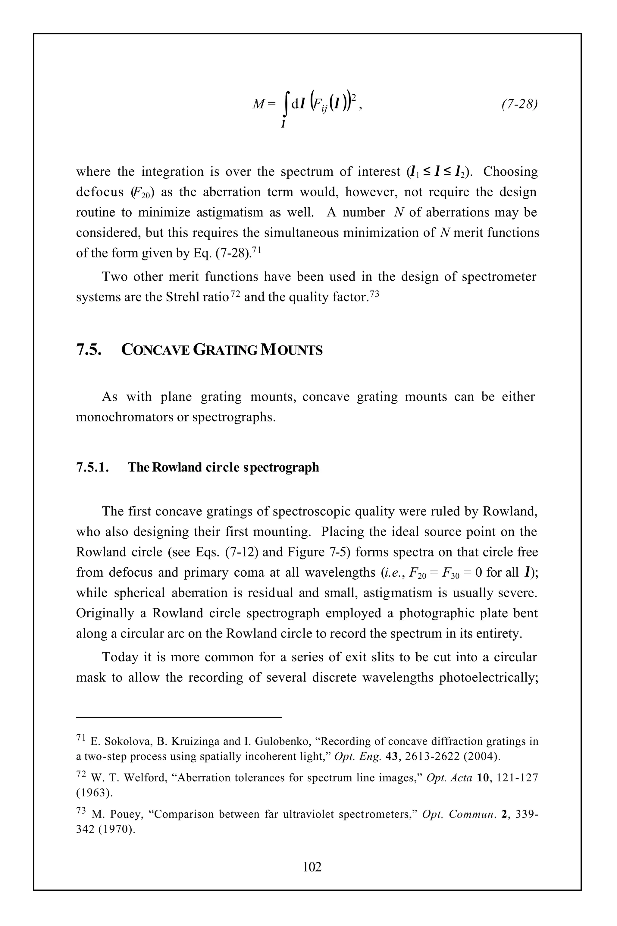 ∫ dλ (F (λ )) ,
                                                      2
                                   M=           ij                                  (7-28)
                                        λ



where the integration is over the spectrum of interest (λ1 ≤ λ ≤ λ2). Choosing
defocus (F20) as the aberration term would, however, not require the design
routine to minimize astigmatism as well. A number N of aberrations may be
considered, but this requires the simultaneous minimization of N merit functions
of the form given by Eq. (7-28).71
     Two other merit functions have been used in the design of spectrometer
systems are the Strehl ratio 72 and the quality factor.73


7.5.     CONCAVE GRATING M OUNTS

   As with plane grating mounts, concave grating mounts can be either
monochromators or spectrographs.


7.5.1.    The Rowland circle spectrograph


    The first concave gratings of spectroscopic quality were ruled by Rowland,
who also designing their first mounting. Placing the ideal source point on the
Rowland circle (see Eqs. (7-12) and Figure 7-5) forms spectra on that circle free
from defocus and primary coma at all wavelengths (i.e., F20 = F30 = 0 for all λ);
while spherical aberration is residual and small, astigmatism is usually severe.
Originally a Rowland circle spectrograph employed a photographic plate bent
along a circular arc on the Rowland circle to record the spectrum in its entirety.
   Today it is more common for a series of exit slits to be cut into a circular
mask to allow the recording of several discrete wavelengths photoelectrically;



71 E. Sokolova, B. Kruizinga and I. Gulobenko, “Recording of concave diffraction gratings in
a two-step process using spatially incoherent light,” Opt. Eng. 43, 2613-2622 (2004).
72 W. T. Welford, “Aberration tolerances for spectrum line images,” Opt. Acta 10, 121-127
(1963).
73M. Pouey, “Comparison between far ultraviolet spect rometers,” Opt. Commun. 2, 339-
342 (1970).


                                            102
 