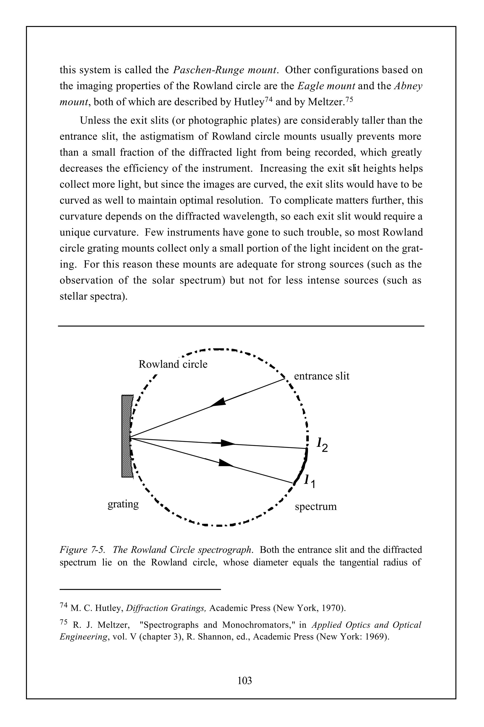 this system is called the Paschen-Runge mount. Other configurations based on
the imaging properties of the Rowland circle are the Eagle mount and the Abney
mount, both of which are described by Hutley74 and by Meltzer.75
     Unless the exit slits (or photographic plates) are considerably taller than the
entrance slit, the astigmatism of Rowland circle mounts usually prevents more
than a small fraction of the diffracted light from being recorded, which greatly
decreases the efficiency of the instrument. Increasing the exit slit heights helps
collect more light, but since the images are curved, the exit slits would have to be
curved as well to maintain optimal resolution. To complicate matters further, this
curvature depends on the diffracted wavelength, so each exit slit would require a
unique curvature. Few instruments have gone to such trouble, so most Rowland
circle grating mounts collect only a small portion of the light incident on the grat-
ing. For this reason these mounts are adequate for strong sources (such as the
observation of the solar spectrum) but not for less intense sources (such as
stellar spectra).




                     Rowland circle
                                                            entrance slit




                                                                 λ2

                                                              λ1
              grating                                       spectrum


Figure 7-5. The Rowland Circle spectrograph. Both the entrance slit and the diffracted
spectrum lie on the Rowland circle, whose diameter equals the tangential radius of



74   M. C. Hutley, Diffraction Gratings, Academic Press (New York, 1970).
75 R. J. Meltzer, "Spectrographs and Monochromators," in Applied Optics and Optical
Engineering, vol. V (chapter 3), R. Shannon, ed., Academic Press (New York: 1969).



                                              103
 