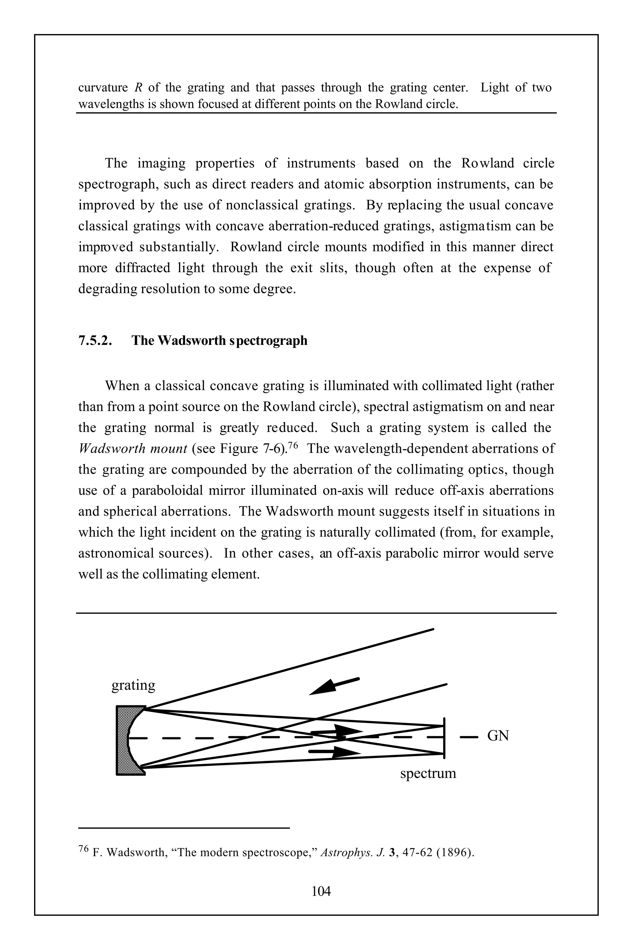 curvature R of the grating and that passes through the grating center. Light of two
wavelengths is shown focused at different points on the Rowland circle.



     The imaging properties of instruments based on the Rowland circle
spectrograph, such as direct readers and atomic absorption instruments, can be
improved by the use of nonclassical gratings. By replacing the usual concave
classical gratings with concave aberration-reduced gratings, astigmatism can be
improved substantially. Rowland circle mounts modified in this manner direct
more diffracted light through the exit slits, though often at the expense of
degrading resolution to some degree.


7.5.2.      The Wadsworth spectrograph


     When a classical concave grating is illuminated with collimated light (rather
than from a point source on the Rowland circle), spectral astigmatism on and near
the grating normal is greatly reduced. Such a grating system is called the
Wadsworth mount (see Figure 7-6).76 The wavelength-dependent aberrations of
the grating are compounded by the aberration of the collimating optics, though
use of a paraboloidal mirror illuminated on-axis will reduce off-axis aberrations
and spherical aberrations. The Wadsworth mount suggests itself in situations in
which the light incident on the grating is naturally collimated (from, for example,
astronomical sources). In other cases, an off-axis parabolic mirror would serve
well as the collimating element.




        grating


                                                                               GN

                                                              spectrum



76   F. Wadsworth, “The modern spectroscope,” Astrophys. J. 3, 47-62 (1896).


                                             104
 