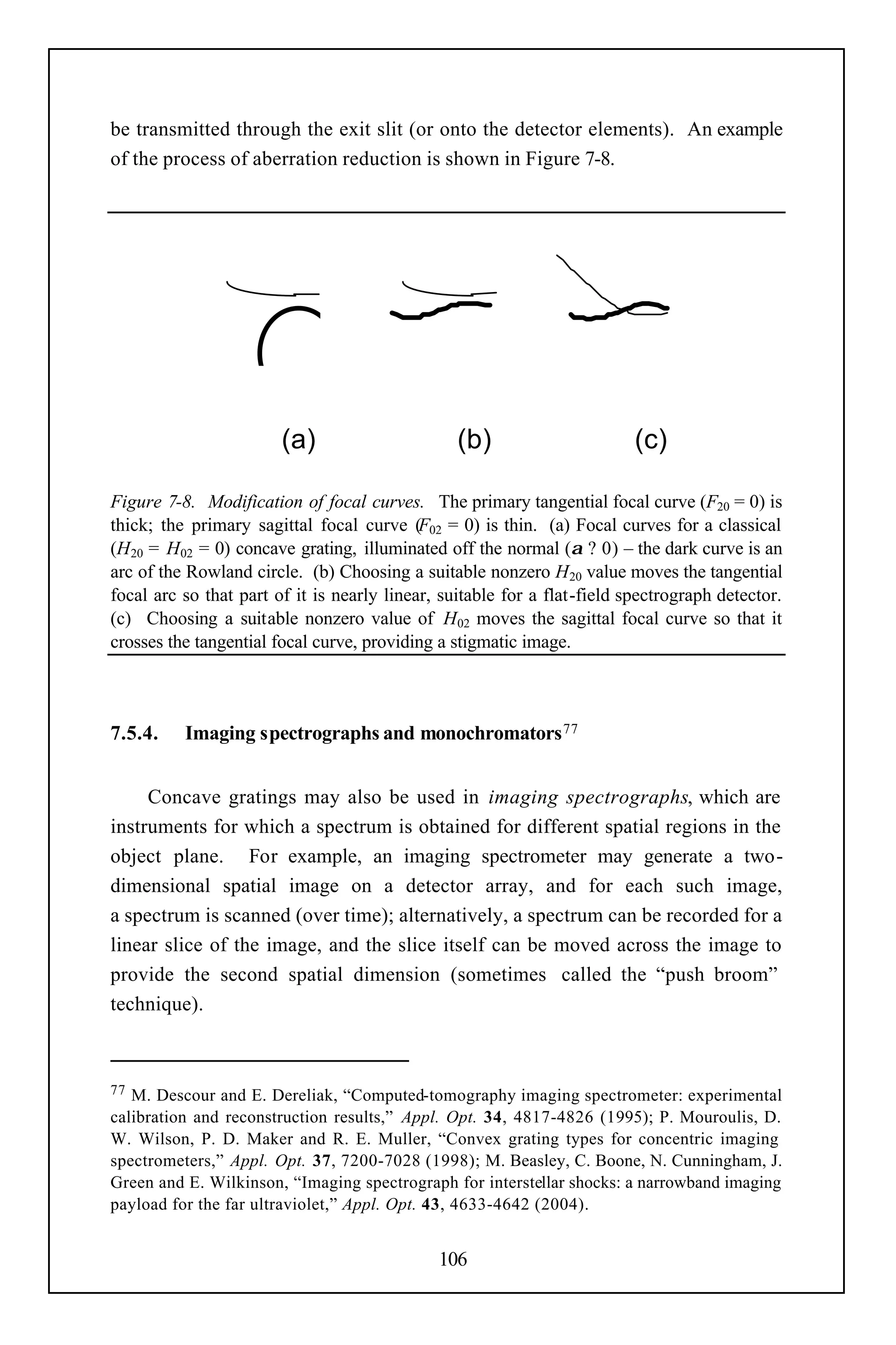 be transmitted through the exit slit (or onto the detector elements). An example
of the process of aberration reduction is shown in Figure 7-8.




                        (a)                      (b)                      (c)

Figure 7-8. Modification of focal curves. The primary tangential focal curve (F20 = 0) is
thick; the primary sagittal focal curve (F02 = 0) is thin. (a) Focal curves for a classical
(H20 = H02 = 0) concave grating, illuminated off the normal (α ? 0) – the dark curve is an
arc of the Rowland circle. (b) Choosing a suitable nonzero H20 value moves the tangential
focal arc so that part of it is nearly linear, suitable for a flat-field spectrograph detector.
(c) Choosing a suitable nonzero value of H02 moves the sagittal focal curve so that it
crosses the tangential focal curve, providing a stigmatic image.



7.5.4.    Imaging spectrographs and monochromators 77


     Concave gratings may also be used in imaging spectrographs, which are
instruments for which a spectrum is obtained for different spatial regions in the
object plane. For example, an imaging spectrometer may generate a two-
dimensional spatial image on a detector array, and for each such image,
a spectrum is scanned (over time); alternatively, a spectrum can be recorded for a
linear slice of the image, and the slice itself can be moved across the image to
provide the second spatial dimension (sometimes called the “push broom”
technique).



77 M. Descour and E. Dereliak, “Computed-tomography imaging spectrometer: experimental
calibration and reconstruction results,” Appl. Opt. 34, 4817-4826 (1995); P. Mouroulis, D.
W. Wilson, P. D. Maker and R. E. Muller, “Convex grating types for concentric imaging
spectrometers,” Appl. Opt. 37, 7200-7028 (1998); M. Beasley, C. Boone, N. Cunningham, J.
Green and E. Wilkinson, “Imaging spectrograph for interstellar shocks: a narrowband imaging
payload for the far ultraviolet,” Appl. Opt. 43, 4633-4642 (2004).


                                              106
 