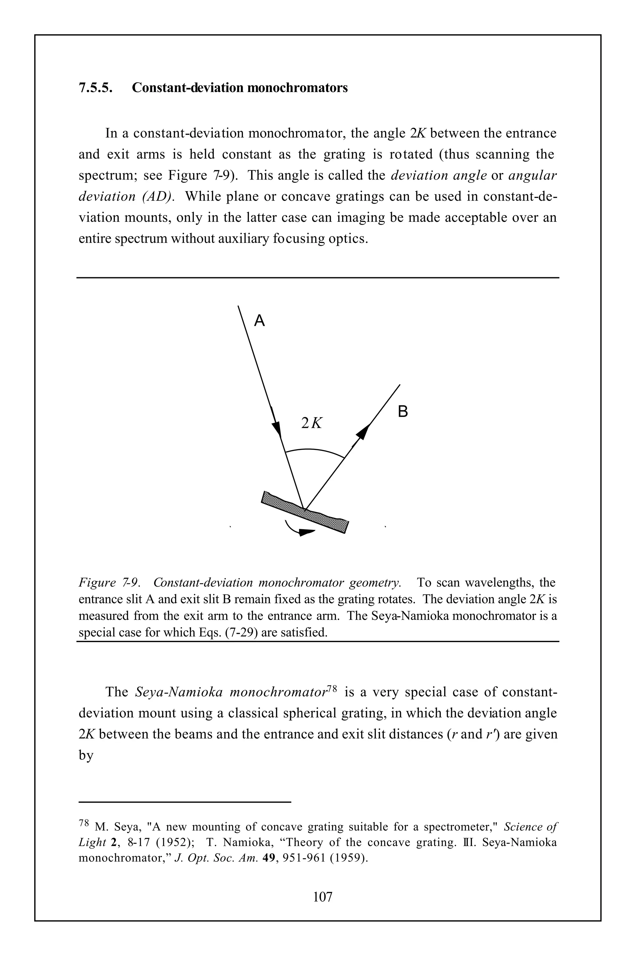 7.5.5.    Constant-deviation monochromators


     In a constant-deviation monochromator, the angle 2K between the entrance
and exit arms is held constant as the grating is rotated (thus scanning the
spectrum; see Figure 7-9). This angle is called the deviation angle or angular
deviation (AD). While plane or concave gratings can be used in constant-de-
viation mounts, only in the latter case can imaging be made acceptable over an
entire spectrum without auxiliary focusing optics.




                                  Α




                                                              Β
                                           2K




Figure 7-9. Constant-deviation monochromator geometry. To scan wavelengths, the
entrance slit A and exit slit B remain fixed as the grating rotates. The deviation angle 2K is
measured from the exit arm to the entrance arm. The Seya-Namioka monochromator is a
special case for which Eqs. (7-29) are satisfied.



    The Seya-Namioka monochromator78 is a very special case of constant-
deviation mount using a classical spherical grating, in which the deviation angle
2K between the beams and the entrance and exit slit distances (r and r') are given
by



78 M. Seya, "A new mounting of concave grating suitable for a spectrometer," Science of
Light 2, 8-17 (1952); T. Namioka, “Theory of the concave grating. III. Seya-Namioka
monochromator,” J. Opt. Soc. Am. 49, 951-961 (1959).


                                             107
 