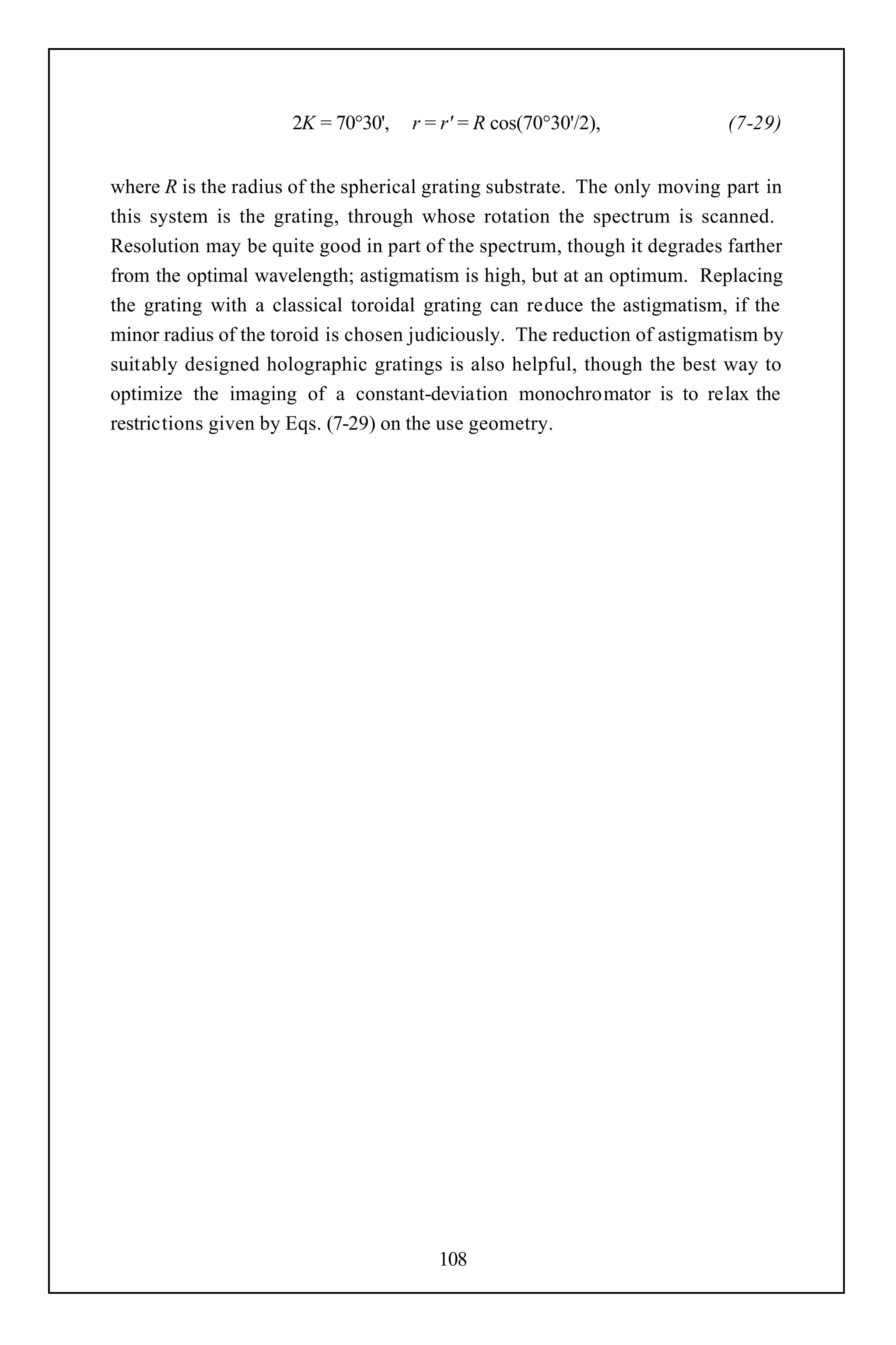 2K = 70°30',   r = r' = R cos(70°30'/2),             (7-29)


where R is the radius of the spherical grating substrate. The only moving part in
this system is the grating, through whose rotation the spectrum is scanned.
Resolution may be quite good in part of the spectrum, though it degrades farther
from the optimal wavelength; astigmatism is high, but at an optimum. Replacing
the grating with a classical toroidal grating can reduce the astigmatism, if the
minor radius of the toroid is chosen judiciously. The reduction of astigmatism by
suitably designed holographic gratings is also helpful, though the best way to
optimize the imaging of a constant-deviation monochromator is to relax the
restrictions given by Eqs. (7-29) on the use geometry.




                                       108
 