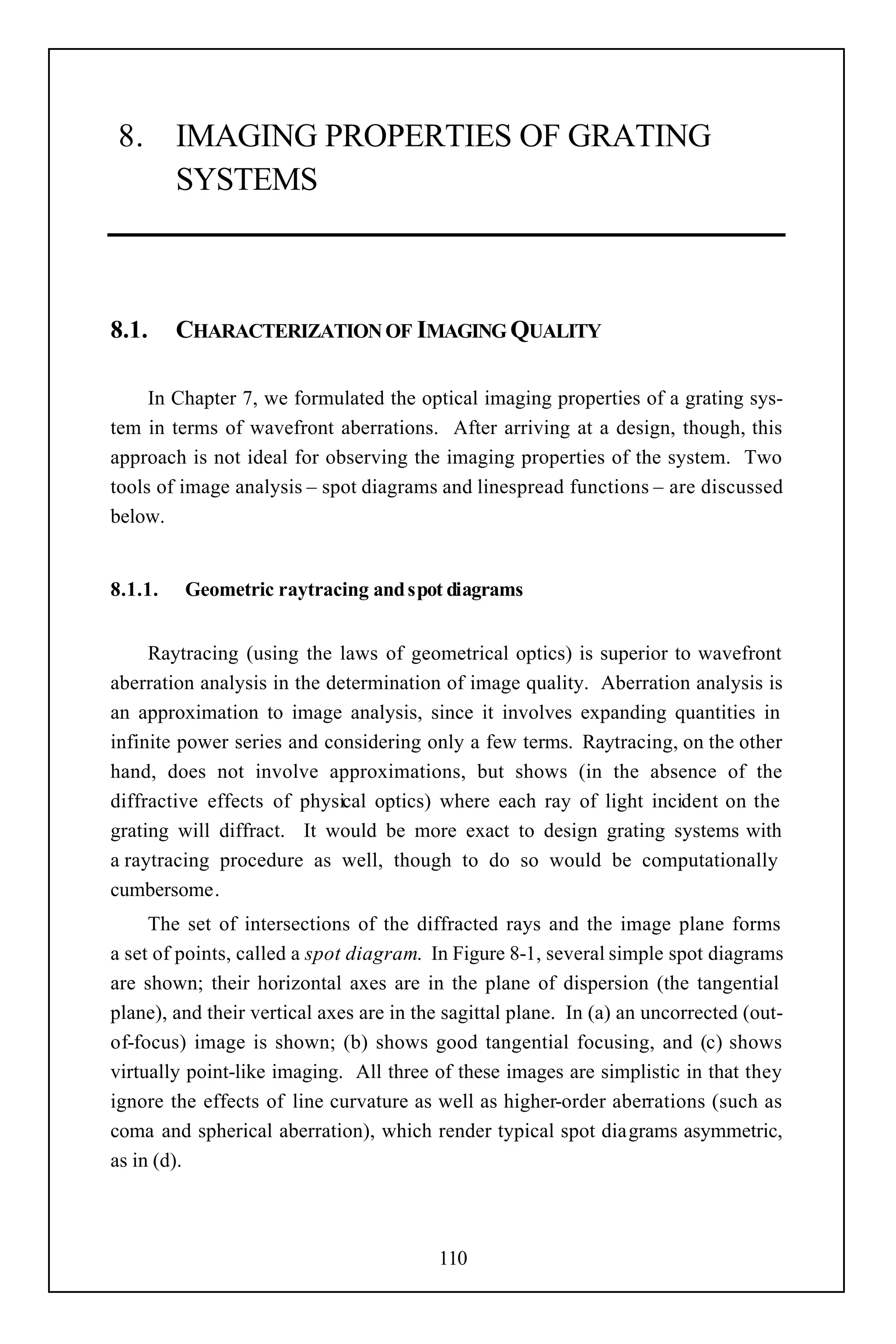8. IMAGING PROPERTIES OF GRATING
   SYSTEMS



8.1.     CHARACTERIZATION OF IMAGING QUALITY

     In Chapter 7, we formulated the optical imaging properties of a grating sys-
tem in terms of wavefront aberrations. After arriving at a design, though, this
approach is not ideal for observing the imaging properties of the system. Two
tools of image analysis – spot diagrams and linespread functions – are discussed
below.


8.1.1.   Geometric raytracing and spot diagrams


     Raytracing (using the laws of geometrical optics) is superior to wavefront
aberration analysis in the determination of image quality. Aberration analysis is
an approximation to image analysis, since it involves expanding quantities in
infinite power series and considering only a few terms. Raytracing, on the other
hand, does not involve approximations, but shows (in the absence of the
diffractive effects of physical optics) where each ray of light incident on the
grating will diffract. It would be more exact to design grating systems with
a raytracing procedure as well, though to do so would be computationally
cumbersome.
     The set of intersections of the diffracted rays and the image plane forms
a set of points, called a spot diagram. In Figure 8-1, several simple spot diagrams
are shown; their horizontal axes are in the plane of dispersion (the tangential
plane), and their vertical axes are in the sagittal plane. In (a) an uncorrected (out-
of-focus) image is shown; (b) shows good tangential focusing, and (c) shows
virtually point-like imaging. All three of these images are simplistic in that they
ignore the effects of line curvature as well as higher-order aberrations (such as
coma and spherical aberration), which render typical spot diagrams asymmetric,
as in (d).



                                         110
 