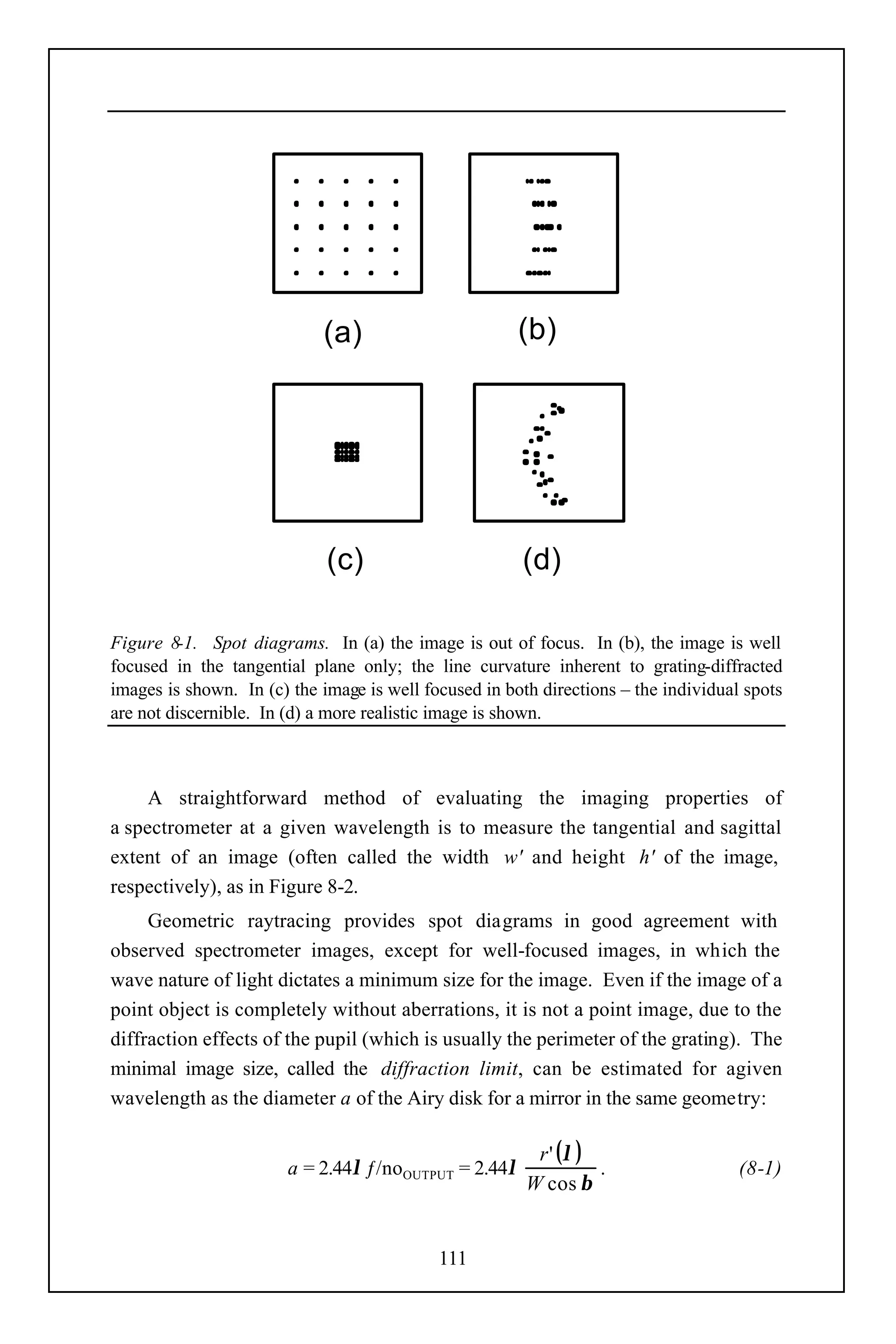 (a)                        (b)




                             (c)                       (d)

Figure 8-1. Spot diagrams. In (a) the image is out of focus. In (b), the image is well
focused in the tangential plane only; the line curvature inherent to grating-diffracted
images is shown. In (c) the image is well focused in both directions – the individual spots
are not discernible. In (d) a more realistic image is shown.



     A straightforward method of evaluating the imaging properties of
a spectrometer at a given wavelength is to measure the tangential and sagittal
extent of an image (often called the width w' and height h' of the image,
respectively), as in Figure 8-2.
     Geometric raytracing provides spot diagrams in good agreement with
observed spectrometer images, except for well-focused images, in which the
wave nature of light dictates a minimum size for the image. Even if the image of a
point object is completely without aberrations, it is not a point image, due to the
diffraction effects of the pupil (which is usually the perimeter of the grating). The
minimal image size, called the diffraction limit, can be estimated for agiven
wavelength as the diameter a of the Airy disk for a mirror in the same geometry:

                                                         r ' (λ )
                        a = 2.44λ ƒ/noOUTPUT = 2.44λ              .                  (8-1)
                                                        W cos β


                                            111
 