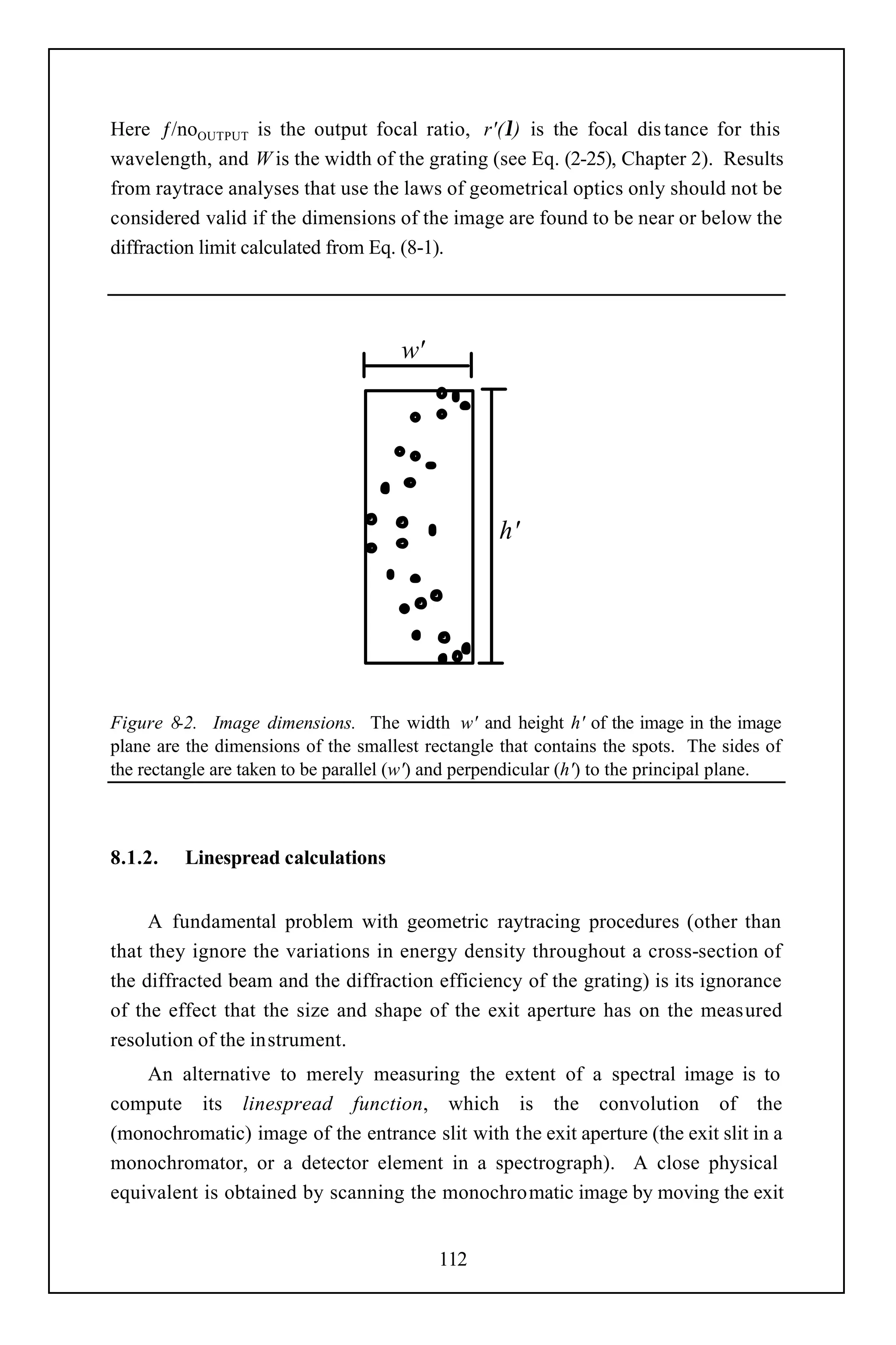 Here ƒ/noOUTPUT is the output focal ratio, r'(λ) is the focal dis tance for this
wavelength, and W is the width of the grating (see Eq. (2-25), Chapter 2). Results
from raytrace analyses that use the laws of geometrical optics only should not be
considered valid if the dimensions of the image are found to be near or below the
diffraction limit calculated from Eq. (8-1).




                                       w'




                                                    h'




Figure 8-2. Image dimensions. The width w' and height h' of the image in the image
plane are the dimensions of the smallest rectangle that contains the spots. The sides of
the rectangle are taken to be parallel (w') and perpendicular (h') to the principal plane.



8.1.2.    Linespread calculations


     A fundamental problem with geometric raytracing procedures (other than
that they ignore the variations in energy density throughout a cross-section of
the diffracted beam and the diffraction efficiency of the grating) is its ignorance
of the effect that the size and shape of the exit aperture has on the measured
resolution of the instrument.
    An alternative to merely measuring the extent of a spectral image is to
compute its linespread function, which is the convolution of the
(monochromatic) image of the entrance slit with the exit aperture (the exit slit in a
monochromator, or a detector element in a spectrograph). A close physical
equivalent is obtained by scanning the monochromatic image by moving the exit


                                            112
 