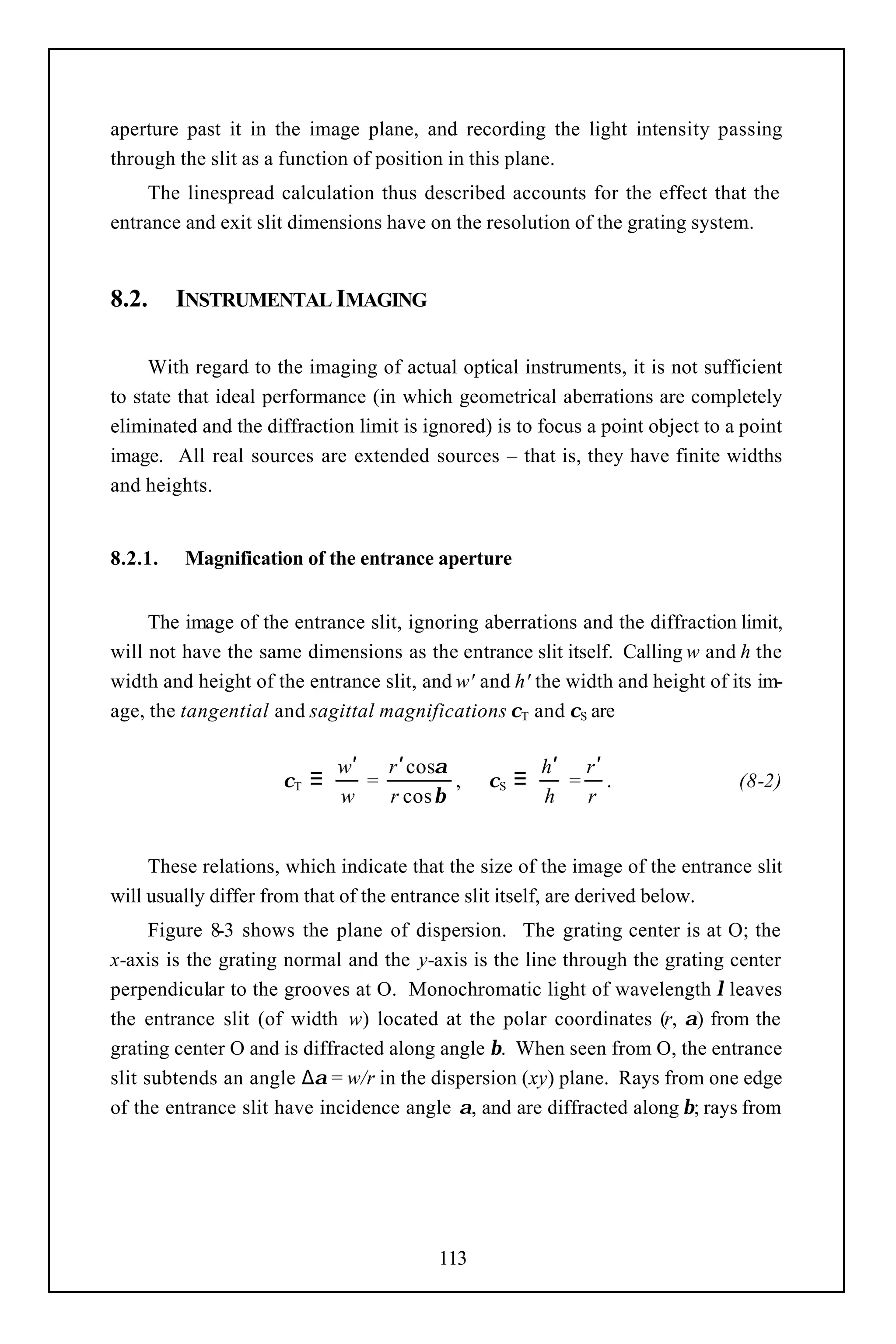 aperture past it in the image plane, and recording the light intensity passing
through the slit as a function of position in this plane.
     The linespread calculation thus described accounts for the effect that the
entrance and exit slit dimensions have on the resolution of the grating system.


8.2.     INSTRUMENTAL IMAGING

     With regard to the imaging of actual optical instruments, it is not sufficient
to state that ideal performance (in which geometrical aberrations are completely
eliminated and the diffraction limit is ignored) is to focus a point object to a point
image. All real sources are extended sources – that is, they have finite widths
and heights.


8.2.1.   Magnification of the entrance aperture


     The image of the entrance slit, ignoring aberrations and the diffraction limit,
will not have the same dimensions as the entrance slit itself. Calling w and h the
width and height of the entrance slit, and w' and h' the width and height of its im-
age, the tangential and sagittal magnifications χT and χS are

                               w′   r ′ cosα              h′ r ′
                      χT   ≡      =          ,   χS   ≡     = .                 (8-2)
                               w    r cos β               h  r


     These relations, which indicate that the size of the image of the entrance slit
will usually differ from that of the entrance slit itself, are derived below.
      Figure 8-3 shows the plane of dispersion. The grating center is at O; the
x-axis is the grating normal and the y-axis is the line through the grating center
perpendicular to the grooves at O. Monochromatic light of wavelength λ leaves
the entrance slit (of width w) located at the polar coordinates (r, α) from the
grating center O and is diffracted along angle β. When seen from O, the entrance
slit subtends an angle ∆α = w/r in the dispersion (xy) plane. Rays from one edge
of the entrance slit have incidence angle α, and are diffracted along β; rays from




                                           113
 