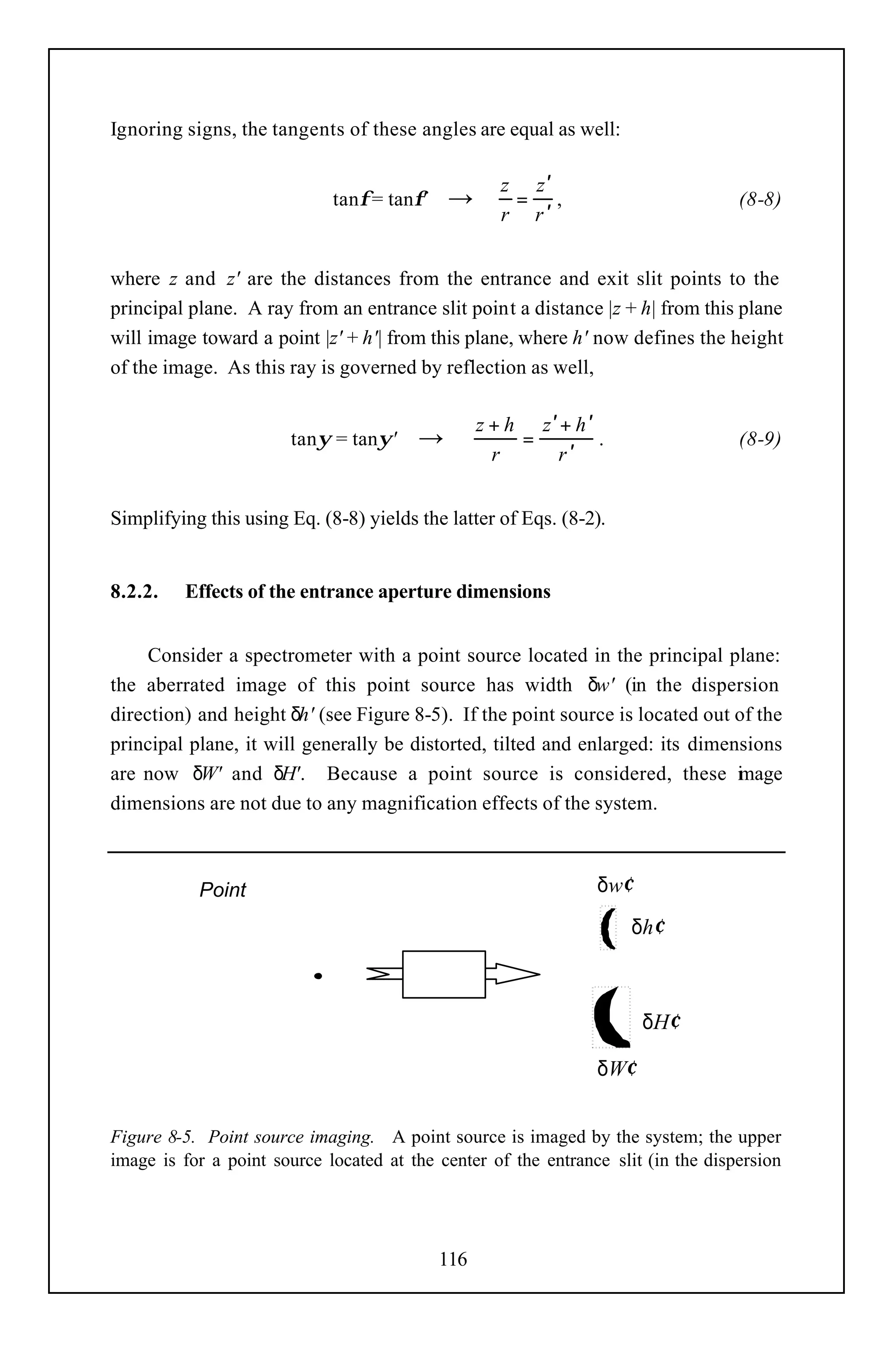 Ignoring signs, the tangents of these angles are equal as well:

                                                     z z′
                             tanφ = tanφ'   →         = ,                          (8-8)
                                                     r r′


where z and z' are the distances from the entrance and exit slit points to the
principal plane. A ray from an entrance slit point a distance |z + h| from this plane
will image toward a point |z' + h'| from this plane, where h' now defines the height
of the image. As this ray is governed by reflection as well,

                                                  z + h z′ + h ′
                       tanψ = tanψ'     →              =         .                 (8-9)
                                                    r     r′


Simplifying this using Eq. (8-8) yields the latter of Eqs. (8-2).


8.2.2.   Effects of the entrance aperture dimensions


     Consider a spectrometer with a point source located in the principal plane:
the aberrated image of this point source has width δw' (in the dispersion
direction) and height δh' (see Figure 8-5). If the point source is located out of the
principal plane, it will generally be distorted, tilted and enlarged: its dimensions
are now δW' and δH'. Because a point source is considered, these i age         m
dimensions are not due to any magnification effects of the system.



           Point                                                 δw′
                                                                       δh′

                                       system
                                            m
                                                                        δH′

                                                                 δW′


Figure 8-5. Point source imaging. A point source is imaged by the system; the upper
image is for a point source located at the center of the entrance slit (in the dispersion




                                            116
 