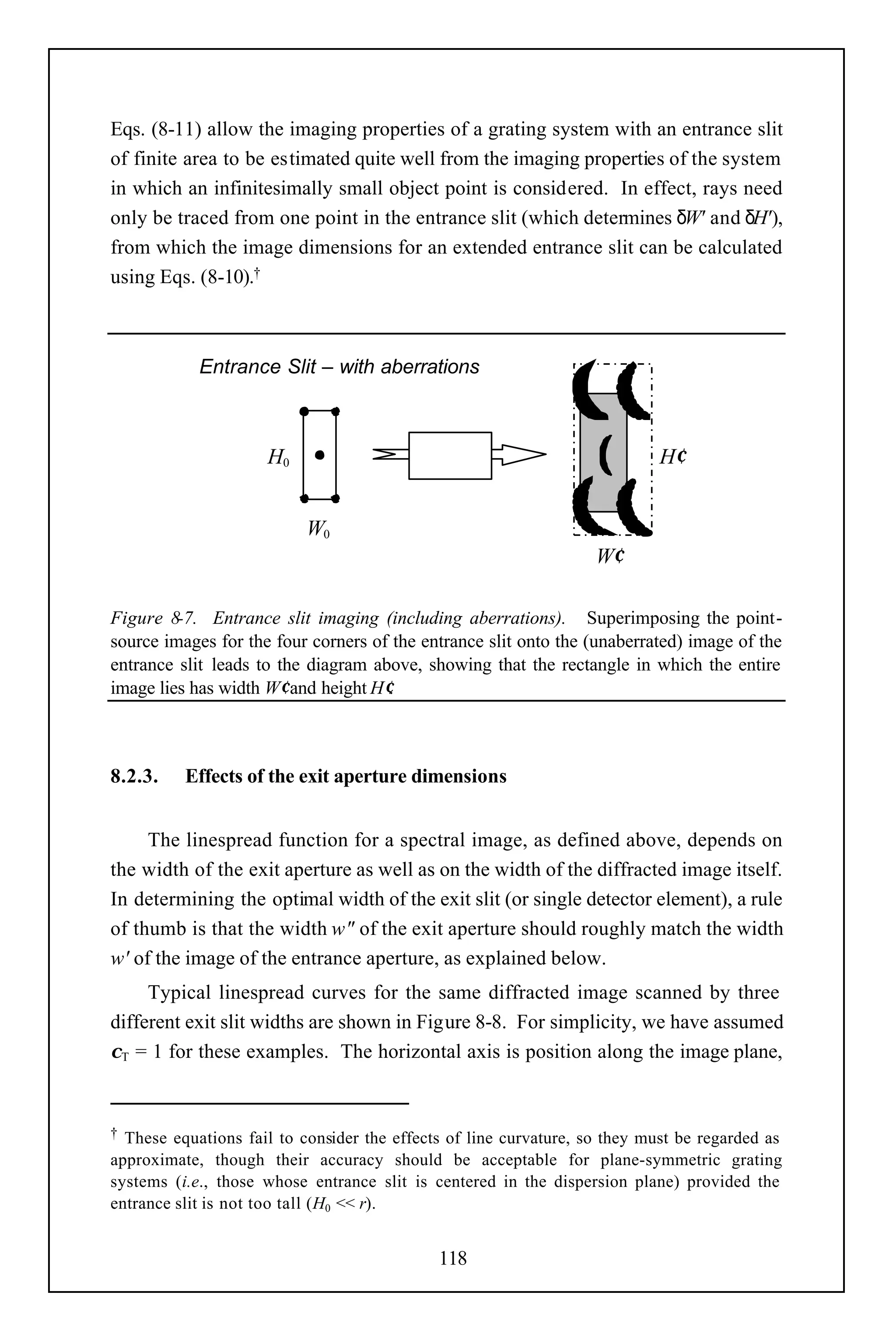 Eqs. (8-11) allow the imaging properties of a grating system with an entrance slit
of finite area to be estimated quite well from the imaging properties of the system
in which an infinitesimally small object point is considered. In effect, rays need
only be traced from one point in the entrance slit (which determines δW' and δH'),
from which the image dimensions for an extended entrance slit can be calculated
using Eqs. (8-10).†



            Entrance Slit – with aberrations



                     H0                   system                            H′
                                             m

                           W0
                                                                   W′

Figure 8-7. Entrance slit imaging (including aberrations). Superimposing the point-
source images for the four corners of the entrance slit onto the (unaberrated) image of the
entrance slit leads to the diagram above, showing that the rectangle in which the entire
image lies has width W′ and height H′.



8.2.3.    Effects of the exit aperture dimensions


     The linespread function for a spectral image, as defined above, depends on
the width of the exit aperture as well as on the width of the diffracted image itself.
In determining the optimal width of the exit slit (or single detector element), a rule
of thumb is that the width w" of the exit aperture should roughly match the width
w' of the image of the entrance aperture, as explained below.
     Typical linespread curves for the same diffracted image scanned by three
different exit slit widths are shown in Figure 8-8. For simplicity, we have assumed
χT = 1 for these examples. The horizontal axis is position along the image plane,


† These equations fail to consider the effects of line curvature, so they must be regarded as
approximate, though their accuracy should be acceptable for plane-symmetric grating
systems (i.e., those whose entrance slit is centered in the dispersion plane) provided the
entrance slit is not too tall (H0 << r).


                                             118
 