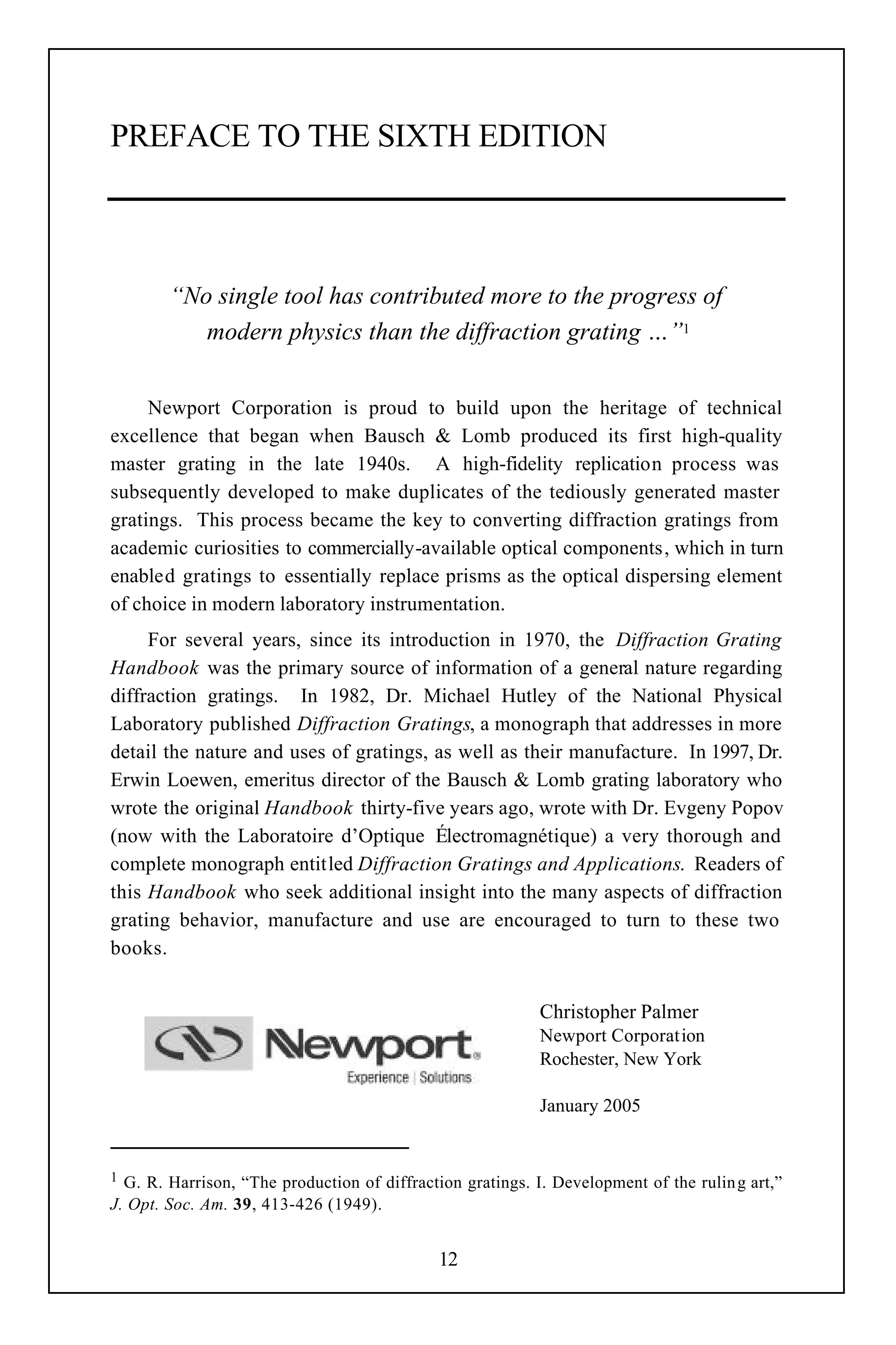 PREFACE TO THE SIXTH EDITION



        “No single tool has contributed more to the progress of
           modern physics than the diffraction grating …”1


     Newport Corporation is proud to build upon the heritage of technical
excellence that began when Bausch & Lomb produced its first high-quality
master grating in the late 1940s. A high-fidelity replication process was
subsequently developed to make duplicates of the tediously generated master
gratings. This process became the key to converting diffraction gratings from
academic curiosities to commercially-available optical components, which in turn
enabled gratings to essentially replace prisms as the optical dispersing element
of choice in modern laboratory instrumentation.
     For several years, since its introduction in 1970, the Diffraction Grating
Handbook was the primary source of information of a general nature regarding
diffraction gratings. In 1982, Dr. Michael Hutley of the National Physical
Laboratory published Diffraction Gratings, a monograph that addresses in more
detail the nature and uses of gratings, as well as their manufacture. In 1997, Dr.
Erwin Loewen, emeritus director of the Bausch & Lomb grating laboratory who
wrote the original Handbook thirty-five years ago, wrote with Dr. Evgeny Popov
(now with the Laboratoire d’Optique Électromagnétique) a very thorough and
complete monograph entitled Diffraction Gratings and Applications. Readers of
this Handbook who seek additional insight into the many aspects of diffraction
grating behavior, manufacture and use are encouraged to turn to these two
books.


                                                            Christopher Palmer
                                                            Newport Corporation
                                                            Rochester, New York

                                                            January 2005


1 G. R. Harrison, “The production of diffraction gratings. I. Development of the rulin g art,”
J. Opt. Soc. Am. 39, 413-426 (1949).


                                             12
 