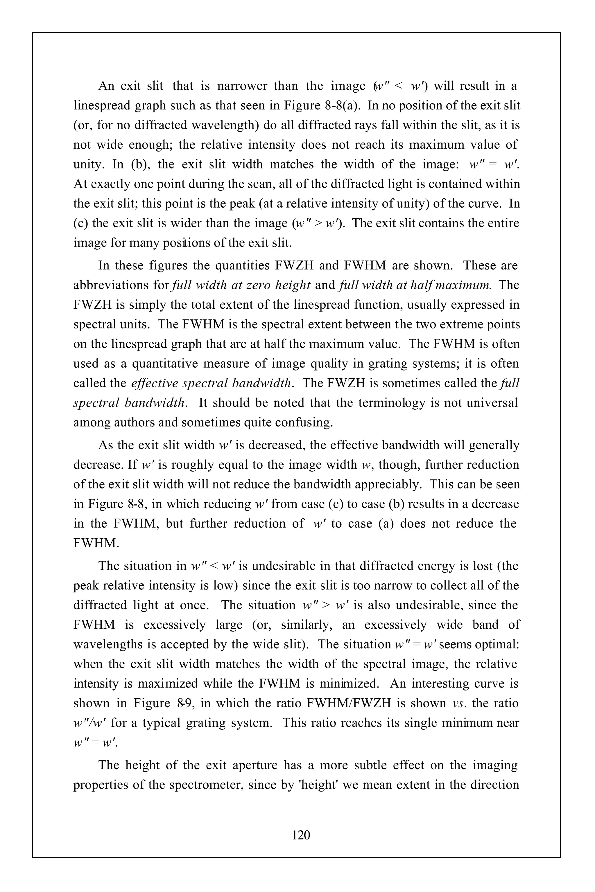 An exit slit that is narrower than the image ( " < w') will result in a
                                                             w
linespread graph such as that seen in Figure 8-8(a). In no position of the exit slit
(or, for no diffracted wavelength) do all diffracted rays fall within the slit, as it is
not wide enough; the relative intensity does not reach its maximum value of
unity. In (b), the exit slit width matches the width of the image: w" = w'.
At exactly one point during the scan, all of the diffracted light is contained within
the exit slit; this point is the peak (at a relative intensity of unity) of the curve. In
(c) the exit slit is wider than the image (w" > w'). The exit slit contains the entire
image for many positions of the exit slit.
     In these figures the quantities FWZH and FWHM are shown. These are
abbreviations for full width at zero height and full width at half maximum. The
FWZH is simply the total extent of the linespread function, usually expressed in
spectral units. The FWHM is the spectral extent between the two extreme points
on the linespread graph that are at half the maximum value. The FWHM is often
used as a quantitative measure of image quality in grating systems; it is often
called the effective spectral bandwidth. The FWZH is sometimes called the full
spectral bandwidth. It should be noted that the terminology is not universal
among authors and sometimes quite confusing.
     As the exit slit width w' is decreased, the effective bandwidth will generally
decrease. If w' is roughly equal to the image width w, though, further reduction
of the exit slit width will not reduce the bandwidth appreciably. This can be seen
in Figure 8-8, in which reducing w' from case (c) to case (b) results in a decrease
in the FWHM, but further reduction of w' to case (a) does not reduce the
FWHM.
     The situation in w" < w' is undesirable in that diffracted energy is lost (the
peak relative intensity is low) since the exit slit is too narrow to collect all of the
diffracted light at once. The situation w" > w' is also undesirable, since the
FWHM is excessively large (or, similarly, an excessively wide band of
wavelengths is accepted by the wide slit). The situation w" = w' seems optimal:
when the exit slit width matches the width of the spectral image, the relative
intensity is maximized while the FWHM is minimized. An interesting curve is
shown in Figure 8 in which the ratio FWHM/FWZH is shown vs. the ratio
                    -9,
w"/w' for a typical grating system. This ratio reaches its single minimum near
w" = w'.
    The height of the exit aperture has a more subtle effect on the imaging
properties of the spectrometer, since by 'height' we mean extent in the direction


                                           120
 