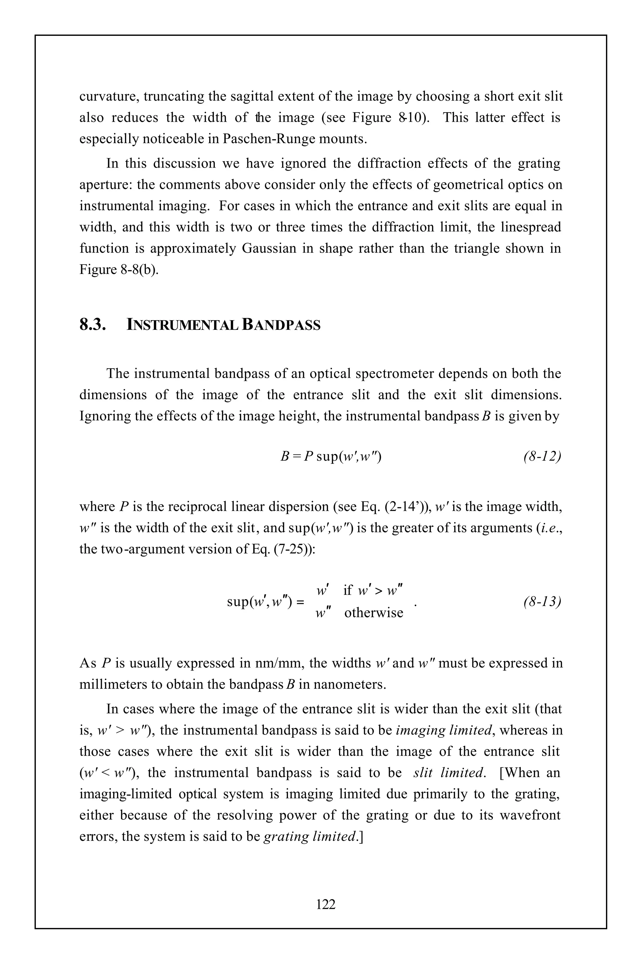 curvature, truncating the sagittal extent of the image by choosing a short exit slit
also reduces the width of the image (see Figure 8       -10). This latter effect is
especially noticeable in Paschen-Runge mounts.
     In this discussion we have ignored the diffraction effects of the grating
aperture: the comments above consider only the effects of geometrical optics on
instrumental imaging. For cases in which the entrance and exit slits are equal in
width, and this width is two or three times the diffraction limit, the linespread
function is approximately Gaussian in shape rather than the triangle shown in
Figure 8-8(b).


8.3.    INSTRUMENTAL BANDPASS

    The instrumental bandpass of an optical spectrometer depends on both the
dimensions of the image of the entrance slit and the exit slit dimensions.
Ignoring the effects of the image height, the instrumental bandpass B is given by

                                    B = P sup(w',w")                           (8-12)


where P is the reciprocal linear dispersion (see Eq. (2-14’)), w' is the image width,
w" is the width of the exit slit, and sup(w',w") is the greater of its arguments (i.e.,
the two-argument version of Eq. (7-25)):

                                          w′ if w′ > w′′
                          sup(w′, w′′) =                 .                    (8-13)
                                          w′′ otherwise


As P is usually expressed in nm/mm, the widths w' and w" must be expressed in
millimeters to obtain the bandpass B in nanometers.
     In cases where the image of the entrance slit is wider than the exit slit (that
is, w' > w"), the instrumental bandpass is said to be imaging limited, whereas in
those cases where the exit slit is wider than the image of the entrance slit
(w' < w"), the instrumental bandpass is said to be slit limited. [When an
imaging-limited optical system is imaging limited due primarily to the grating,
either because of the resolving power of the grating or due to its wavefront
errors, the system is said to be grating limited.]



                                          122
 