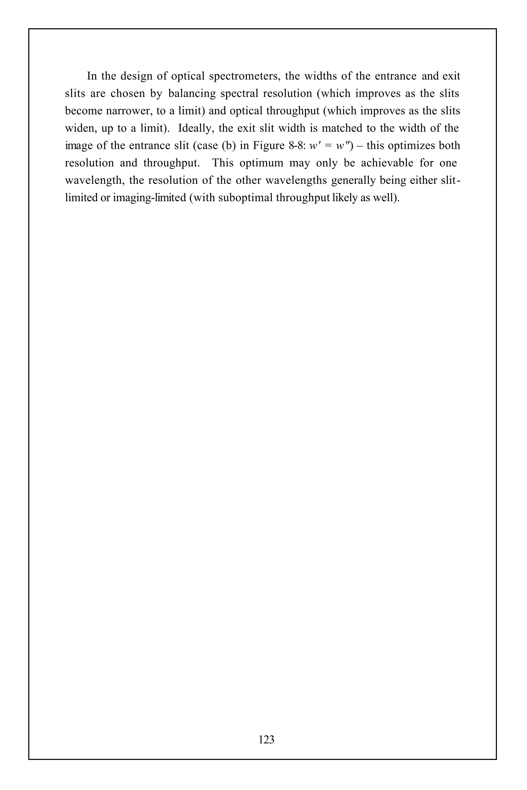 In the design of optical spectrometers, the widths of the entrance and exit
slits are chosen by balancing spectral resolution (which improves as the slits
become narrower, to a limit) and optical throughput (which improves as the slits
widen, up to a limit). Ideally, the exit slit width is matched to the width of the
image of the entrance slit (case (b) in Figure 8-8: w' = w") – this optimizes both
resolution and throughput. This optimum may only be achievable for one
wavelength, the resolution of the other wavelengths generally being either slit-
limited or imaging-limited (with suboptimal throughput likely as well).




                                        123
 