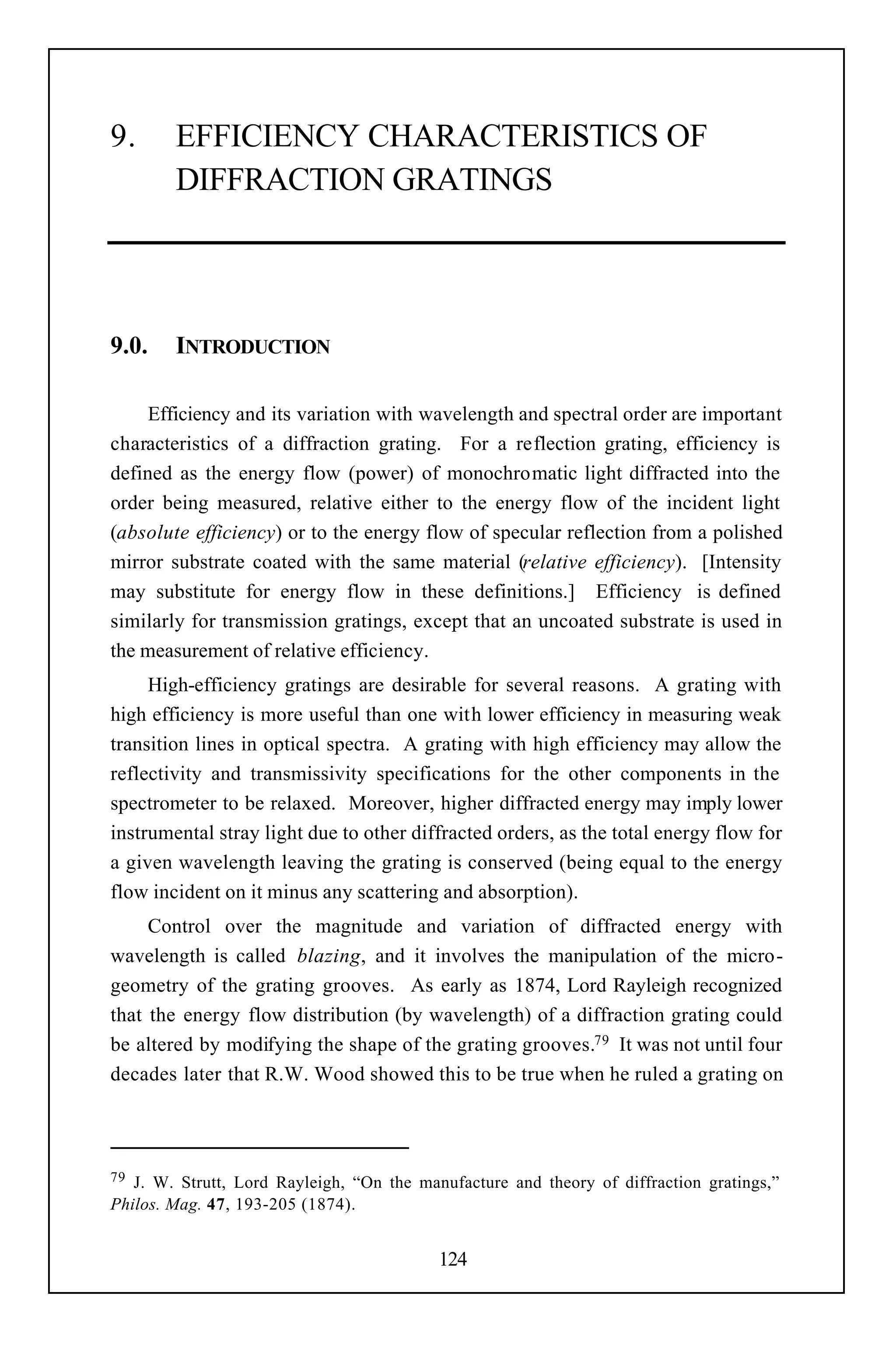 9.      EFFICIENCY CHARACTERISTICS OF
        DIFFRACTION GRATINGS




9.0.    INTRODUCTION

     Efficiency and its variation with wavelength and spectral order are important
characteristics of a diffraction grating. For a reflection grating, efficiency is
defined as the energy flow (power) of monochromatic light diffracted into the
order being measured, relative either to the energy flow of the incident light
(absolute efficiency) or to the energy flow of specular reflection from a polished
mirror substrate coated with the same material (relative efficiency). [Intensity
may substitute for energy flow in these definitions.] Efficiency is defined
similarly for transmission gratings, except that an uncoated substrate is used in
the measurement of relative efficiency.
     High-efficiency gratings are desirable for several reasons. A grating with
high efficiency is more useful than one with lower efficiency in measuring weak
transition lines in optical spectra. A grating with high efficiency may allow the
reflectivity and transmissivity specifications for the other components in the
spectrometer to be relaxed. Moreover, higher diffracted energy may imply lower
instrumental stray light due to other diffracted orders, as the total energy flow for
a given wavelength leaving the grating is conserved (being equal to the energy
flow incident on it minus any scattering and absorption).
     Control over the magnitude and variation of diffracted energy with
wavelength is called blazing, and it involves the manipulation of the micro-
geometry of the grating grooves. As early as 1874, Lord Rayleigh recognized
that the energy flow distribution (by wavelength) of a diffraction grating could
be altered by modifying the shape of the grating grooves.79 It was not until four
decades later that R.W. Wood showed this to be true when he ruled a grating on




79 J. W. Strutt, Lord Rayleigh, “On the manufacture and theory of diffraction gratings,”
Philos. Mag. 47, 193-205 (1874).


                                           124
 