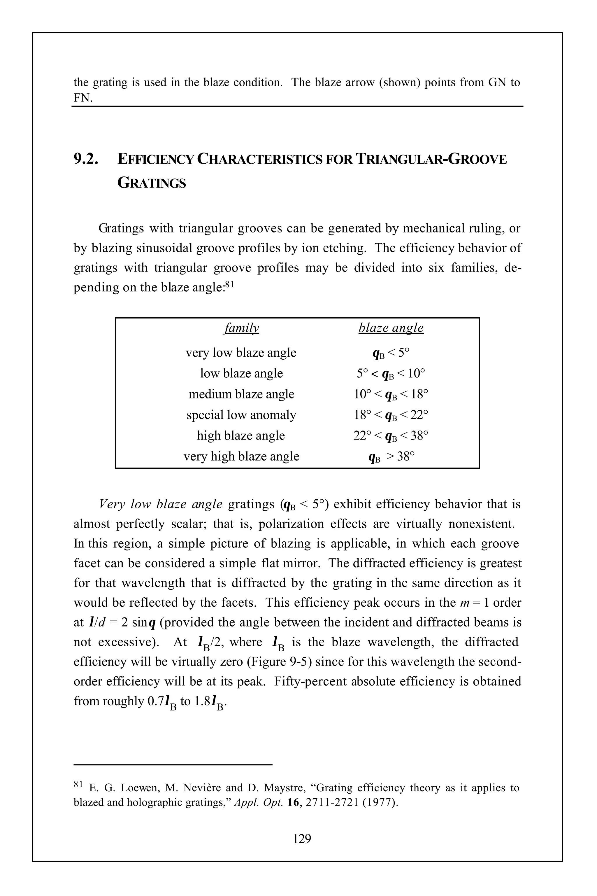 the grating is used in the blaze condition. The blaze arrow (shown) points from GN to
FN.




9.2.    EFFICIENCY CHARACTERISTICS FOR TRIANGULAR-GROOVE
        GRATINGS

     Gratings with triangular grooves can be generated by mechanical ruling, or
by blazing sinusoidal groove profiles by ion etching. The efficiency behavior of
gratings with triangular groove profiles may be divided into six families, de-
pending on the blaze angle:81


                             family                    blaze angle
                     very low blaze angle                 θB < 5°
                        low blaze angle                5° < θB < 10°
                      medium blaze angle              10° < θB < 18°
                      special low anomaly             18° < θB < 22°
                        high blaze angle              22° < θB < 38°
                     very high blaze angle               θB > 38°


     Very low blaze angle gratings (θB < 5°) exhibit efficiency behavior that is
almost perfectly scalar; that is, polarization effects are virtually nonexistent.
In this region, a simple picture of blazing is applicable, in which each groove
facet can be considered a simple flat mirror. The diffracted efficiency is greatest
for that wavelength that is diffracted by the grating in the same direction as it
would be reflected by the facets. This efficiency peak occurs in the m = 1 order
at λ/d = 2 sinθ (provided the angle between the incident and diffracted beams is
not excessive). At λB/2, where λB is the blaze wavelength, the diffracted
efficiency will be virtually zero (Figure 9-5) since for this wavelength the second-
order efficiency will be at its peak. Fifty-percent absolute efficiency is obtained
from roughly 0.7λB to 1.8λB.




81 E. G. Loewen, M. Nevière and D. Maystre, “Grating efficiency theory as it applies to
blazed and holographic gratings,” Appl. Opt. 16, 2711-2721 (1977).


                                           129
 