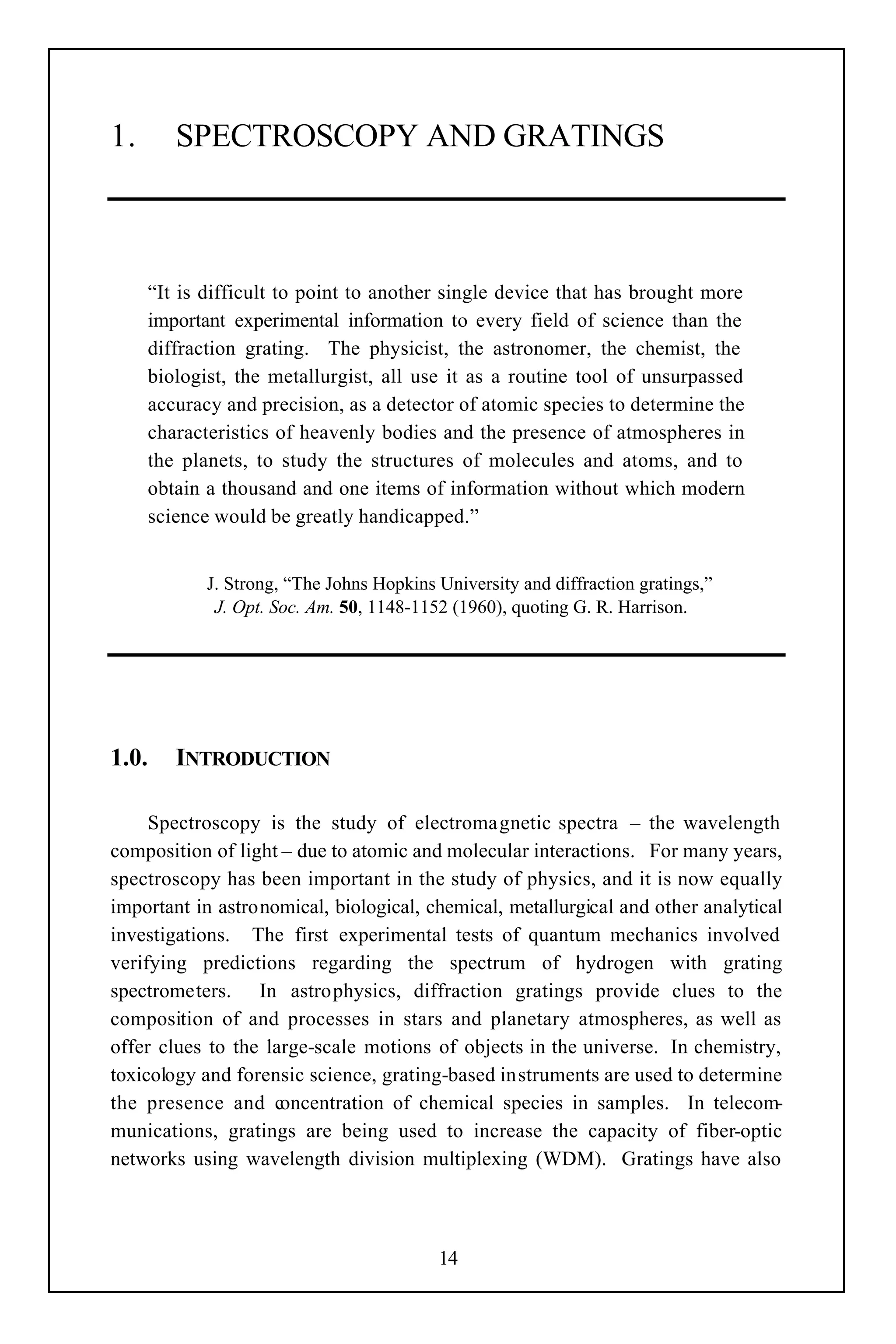 1.      SPECTROSCOPY AND GRATINGS



     “It is difficult to point to another single device that has brought more
     important experimental information to every field of science than the
     diffraction grating. The physicist, the astronomer, the chemist, the
     biologist, the metallurgist, all use it as a routine tool of unsurpassed
     accuracy and precision, as a detector of atomic species to determine the
     characteristics of heavenly bodies and the presence of atmospheres in
     the planets, to study the structures of molecules and atoms, and to
     obtain a thousand and one items of information without which modern
     science would be greatly handicapped.”


         J. Strong, “The Johns Hopkins University and diffraction gratings,”
           J. Opt. Soc. Am. 50, 1148-1152 (1960), quoting G. R. Harrison.




1.0.    INTRODUCTION

     Spectroscopy is the study of electromagnetic spectra – the wavelength
composition of light – due to atomic and molecular interactions. For many years,
spectroscopy has been important in the study of physics, and it is now equally
important in astronomical, biological, chemical, metallurgical and other analytical
investigations. The first experimental tests of quantum mechanics involved
verifying predictions regarding the spectrum of hydrogen with grating
spectrometers. In astrophysics, diffraction gratings provide clues to the
composition of and processes in stars and planetary atmospheres, as well as
offer clues to the large-scale motions of objects in the universe. In chemistry,
toxicology and forensic science, grating-based instruments are used to determine
the presence and concentration of chemical species in samples. In telecom-
munications, gratings are being used to increase the capacity of fiber-optic
networks using wavelength division multiplexing (WDM). Gratings have also



                                         14
 