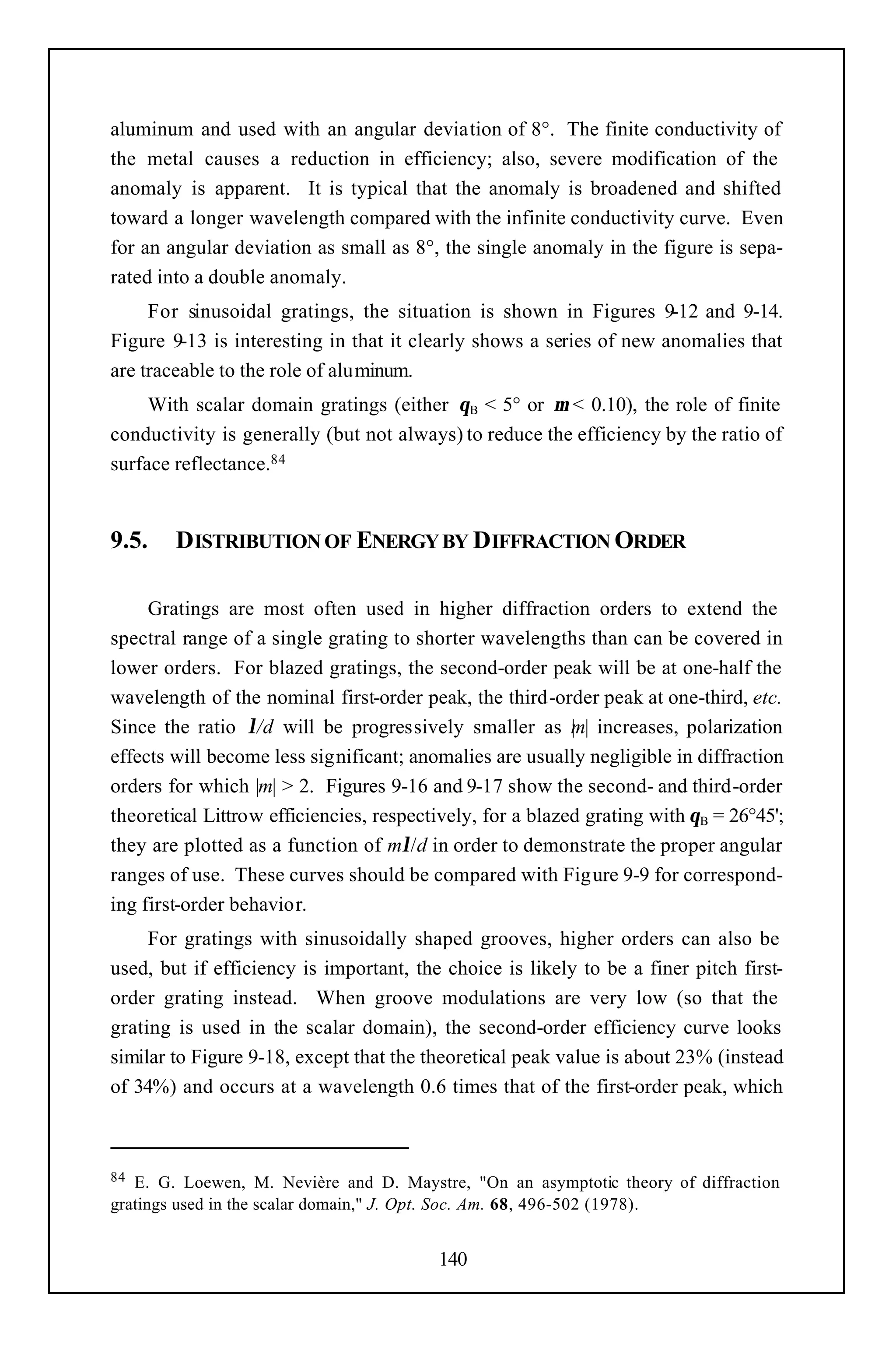 aluminum and used with an angular deviation of 8°. The finite conductivity of
the metal causes a reduction in efficiency; also, severe modification of the
anomaly is apparent. It is typical that the anomaly is broadened and shifted
toward a longer wavelength compared with the infinite conductivity curve. Even
for an angular deviation as small as 8°, the single anomaly in the figure is sepa-
rated into a double anomaly.
     For sinusoidal gratings, the situation is shown in Figures 9-12 and 9-14.
Figure 9-13 is interesting in that it clearly shows a series of new anomalies that
are traceable to the role of aluminum.
     With scalar domain gratings (either θB < 5° or µ < 0.10), the role of finite
conductivity is generally (but not always) to reduce the efficiency by the ratio of
surface reflectance.84


9.5.    DISTRIBUTION OF ENERGY BY DIFFRACTION ORDER

     Gratings are most often used in higher diffraction orders to extend the
spectral range of a single grating to shorter wavelengths than can be covered in
lower orders. For blazed gratings, the second-order peak will be at one-half the
wavelength of the nominal first-order peak, the third-order peak at one-third, etc.
Since the ratio λ/d will be progressively smaller as m| increases, polarization
                                                           |
effects will become less significant; anomalies are usually negligible in diffraction
orders for which |m| > 2. Figures 9-16 and 9-17 show the second- and third-order
theoretical Littrow efficiencies, respectively, for a blazed grating with θB = 26°45';
they are plotted as a function of mλ/d in order to demonstrate the proper angular
ranges of use. These curves should be compared with Figure 9-9 for correspond-
ing first-order behavior.
     For gratings with sinusoidally shaped grooves, higher orders can also be
used, but if efficiency is important, the choice is likely to be a finer pitch first-
order grating instead. When groove modulations are very low (so that the
grating is used in the scalar domain), the second-order efficiency curve looks
similar to Figure 9-18, except that the theoretical peak value is about 23% (instead
of 34%) and occurs at a wavelength 0.6 times that of the first-order peak, which



84 E. G. Loewen, M. Nevière and D. Maystre, "On an asymptotic theory of diffraction
gratings used in the scalar domain," J. Opt. Soc. Am. 68, 496-502 (1978).


                                         140
 