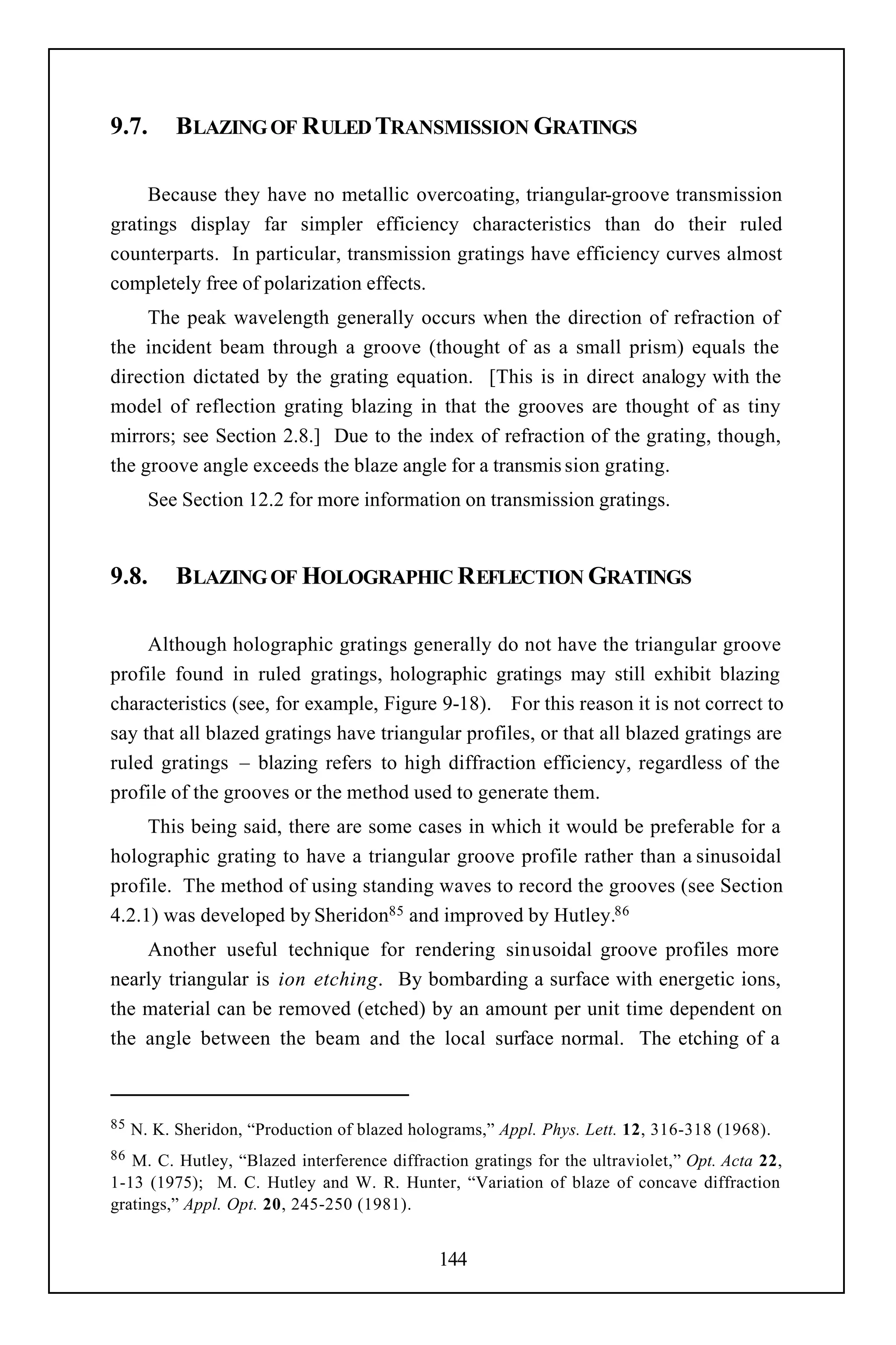 9.7.       BLAZING OF RULED TRANSMISSION GRATINGS

     Because they have no metallic overcoating, triangular-groove transmission
gratings display far simpler efficiency characteristics than do their ruled
counterparts. In particular, transmission gratings have efficiency curves almost
completely free of polarization effects.
     The peak wavelength generally occurs when the direction of refraction of
the incident beam through a groove (thought of as a small prism) equals the
direction dictated by the grating equation. [This is in direct analogy with the
model of reflection grating blazing in that the grooves are thought of as tiny
mirrors; see Section 2.8.] Due to the index of refraction of the grating, though,
the groove angle exceeds the blaze angle for a transmis sion grating.
       See Section 12.2 for more information on transmission gratings.


9.8.       BLAZING OF HOLOGRAPHIC REFLECTION GRATINGS

     Although holographic gratings generally do not have the triangular groove
profile found in ruled gratings, holographic gratings may still exhibit blazing
characteristics (see, for example, Figure 9-18). For this reason it is not correct to
say that all blazed gratings have triangular profiles, or that all blazed gratings are
ruled gratings – blazing refers to high diffraction efficiency, regardless of the
profile of the grooves or the method used to generate them.
     This being said, there are some cases in which it would be preferable for a
holographic grating to have a triangular groove profile rather than a sinusoidal
profile. The method of using standing waves to record the grooves (see Section
4.2.1) was developed by Sheridon85 and improved by Hutley.86
    Another useful technique for rendering sinusoidal groove profiles more
nearly triangular is ion etching. By bombarding a surface with energetic ions,
the material can be removed (etched) by an amount per unit time dependent on
the angle between the beam and the local surface normal. The etching of a



85   N. K. Sheridon, “Production of blazed holograms,” Appl. Phys. Lett. 12, 316-318 (1968).
86 M. C. Hutley, “Blazed interference diffraction gratings for the ultraviolet,” Opt. Acta 22,
1-13 (1975); M. C. Hutley and W. R. Hunter, “Variation of blaze of concave diffraction
gratings,” Appl. Opt. 20, 245-250 (1981).


                                              144
 