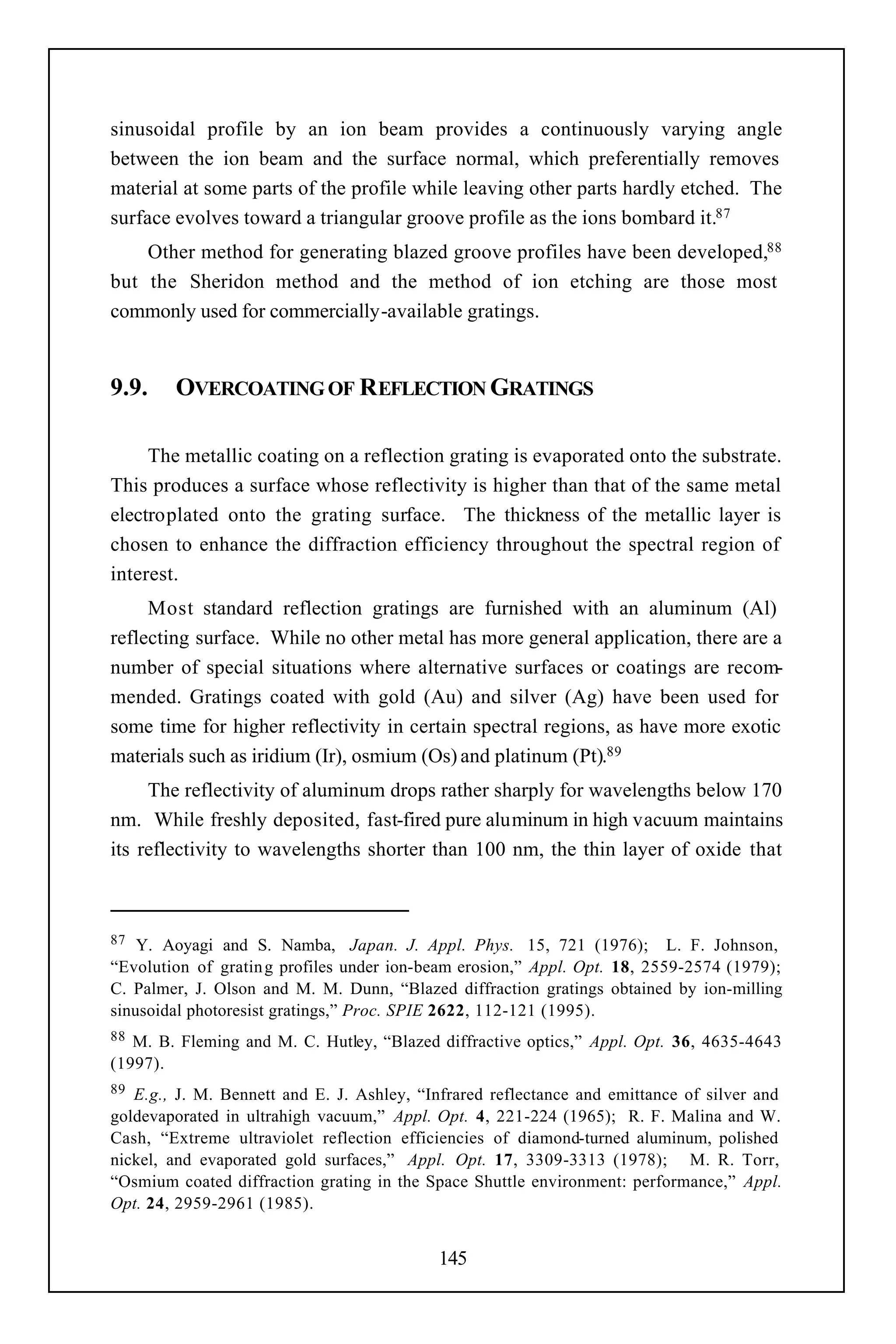 sinusoidal profile by an ion beam provides a continuously varying angle
between the ion beam and the surface normal, which preferentially removes
material at some parts of the profile while leaving other parts hardly etched. The
surface evolves toward a triangular groove profile as the ions bombard it.87
    Other method for generating blazed groove profiles have been developed,88
but the Sheridon method and the method of ion etching are those most
commonly used for commercially-available gratings.


9.9.    OVERCOATING OF REFLECTION GRATINGS

     The metallic coating on a reflection grating is evaporated onto the substrate.
This produces a surface whose reflectivity is higher than that of the same metal
electroplated onto the grating surface. The thickness of the metallic layer is
chosen to enhance the diffraction efficiency throughout the spectral region of
interest.
     Most standard reflection gratings are furnished with an aluminum (Al)
reflecting surface. While no other metal has more general application, there are a
number of special situations where alternative surfaces or coatings are recom-
mended. Gratings coated with gold (Au) and silver (Ag) have been used for
some time for higher reflectivity in certain spectral regions, as have more exotic
materials such as iridium (Ir), osmium (Os) and platinum (Pt).89
     The reflectivity of aluminum drops rather sharply for wavelengths below 170
nm. While freshly deposited, fast-fired pure aluminum in high vacuum maintains
its reflectivity to wavelengths shorter than 100 nm, the thin layer of oxide that



87  Y. Aoyagi and S. Namba, Japan. J. Appl. Phys. 15, 721 (1976); L. F. Johnson,
“Evolution of gratin g profiles under ion-beam erosion,” Appl. Opt. 18, 2559-2574 (1979);
C. Palmer, J. Olson and M. M. Dunn, “Blazed diffraction gratings obtained by ion-milling
sinusoidal photoresist gratings,” Proc. SPIE 2622, 112-121 (1995).
88 M. B. Fleming and M. C. Hutley, “Blazed diffractive optics,” Appl. Opt. 36, 4635-4643
(1997).
89 E.g., J. M. Bennett and E. J. Ashley, “Infrared reflectance and emittance of silver and
goldevaporated in ultrahigh vacuum,” Appl. Opt. 4, 221-224 (1965); R. F. Malina and W.
Cash, “Extreme ultraviolet reflection efficiencies of diamond-turned aluminum, polished
nickel, and evaporated gold surfaces,” Appl. Opt. 17, 3309-3313 (1978); M. R. Torr,
“Osmium coated diffraction grating in the Space Shuttle environment: performance,” Appl.
Opt. 24, 2959-2961 (1985).


                                           145
 